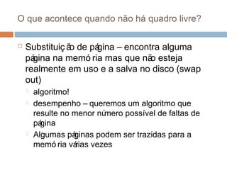 O que acontece quando não há quadro livre?
 Substituiç ão de página – encontra alguma
página na memó ria mas que não esteja
realmente em uso e a salva no disco (swap
out)
 algoritmo!
 desempenho – queremos um algoritmo que
resulte no menor número possível de faltas de
página
 Algumas páginas podem ser trazidas para a
memó ria várias vezes
 