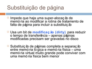 Substituição de página
 Impede que haja uma super-alocaç ão de
memó ria ao modificar a rotina de tratamento de
falta de página para incluir a substituiç ão
 Usa um bit de modificaç ão (dirty) para reduzir
o tempo de transferência – apenas páginas
modificadas precisam ser gravadas no disco
 Substituiç ão de páginas completa a separaç ão
entre memó ria ló gica e memó ria física – uma
memó ria virtual muito grande pode conviver com
uma memó ria física bem menor
 