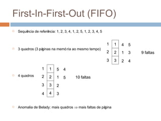 First-In-First-Out (FIFO)
 Sequência de referência: 1, 2, 3, 4, 1, 2, 5, 1, 2, 3, 4, 5
 3 quadros (3 páginas na memó ria ao mesmo tempo)
 4 quadros
 Anomalia de Belady: mais quadros ⇒ mais faltas de página
1
2
3
1
2
3
4
1
2
5
3
4
9 faltas
1
2
3
1
2
3
5
1
2
4
5 10 faltas
44 3
 