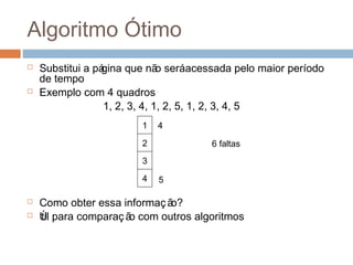 Algoritmo Ótimo
 Substitui a página que não seráacessada pelo maior período
de tempo
 Exemplo com 4 quadros
1, 2, 3, 4, 1, 2, 5, 1, 2, 3, 4, 5
 Como obter essa informação?
 Útil para comparação com outros algoritmos
1
2
3
4
6 faltas
4 5
 