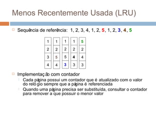 Menos Recentemente Usada (LRU)
 Sequência de referência: 1, 2, 3, 4, 1, 2, 5, 1, 2, 3, 4, 5
 Implementação com contador
 Cada página possui um contador que é atualizado com o valor
do reló gio sempre que a página é referenciada
 Quando uma página precisa ser substituída, consultar o contador
para remover a que possuir o menor valor
5
2
4
3
1
2
3
4
1
2
5
4
1
2
5
3
1
2
4
3
 