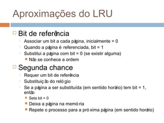 Aproximações do LRU
 Bit de referência
 Associar um bit a cada página, inicialmente = 0
 Quando a página é referenciada, bit = 1
 Substitui a página com bit = 0 (se existir alguma)
 Não se conhece a ordem
 Segunda chance
 Requer um bit de referência
 Substituiç ão do reló gio
 Se a página a ser substituída (em sentido horário) tem bit = 1,
então
 Seta bit = 0
 Deixa a página na memó ria
 Repete o processo para a pró xima página (em sentido horário)
 