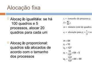 Alocação fixa
 Alocaç ão igualitária: se há
100 quadros e 5
processos, alocar 20
quadros para cada um
 Alocaç ão proporcional:
quadros são alocados de
acordo com o tamanho
dos processos
si = tamanho do processo pi
S = si∑
m = número total de quadros
ai = alocação para pi =
si
S
× m
5964
137
127
564
137
10
127
10
64
2
1
2
≈×=
≈×=
=
=
=
a
a
s
s
m
i
 