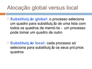 Alocação global versus local
 Substituiç ão global: o processo seleciona
um quadro para substituiç ão de uma lista com
todos os quadros de memó ria - um processo
pode tomar um quadro de outro
 Substituiç ão local: cada processo só
seleciona para substituiç ão os seus pró prios
quadros
 
