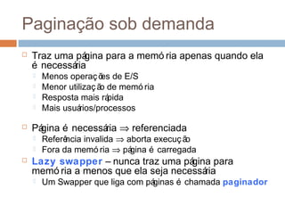 Paginação sob demanda
 Traz uma página para a memó ria apenas quando ela
é necessária
 Menos operações de E/S
 Menor utilização de memó ria
 Resposta mais rápida
 Mais usuários/processos
 Página é necessária ⇒ referenciada
 Referência invalida ⇒ aborta execução
 Fora da memó ria ⇒ página é carregada
 Lazy swapper – nunca traz uma página para
memó ria a menos que ela seja necessária
 Um Swapper que liga com páginas é chamada paginador
 