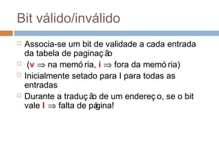 Bit válido/inválido
 Associa-se um bit de validade a cada entrada
da tabela de paginaç ão
 (v ⇒ na memó ria, i ⇒ fora da memó ria)
 Inicialmente setado para I para todas as
entradas
 Durante a traduç ão de um endereç o, se o bit
vale I ⇒ falta de página!
 