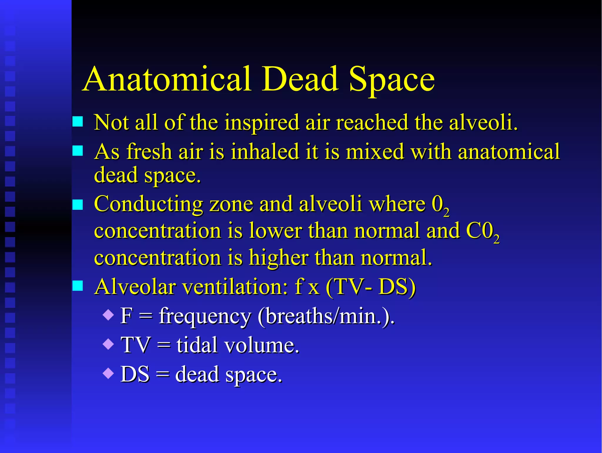 Anatomical Dead Space Not all of the inspired air reached the alveoli. As fresh air is inhaled it is mixed with anatomical dead space. Conducting zone and alveoli where 0 2   concentration is lower than normal and C0 2  concentration is higher than normal. Alveolar ventilation: f x (TV- DS) F = frequency (breaths/min.). TV = tidal volume. DS = dead space. 