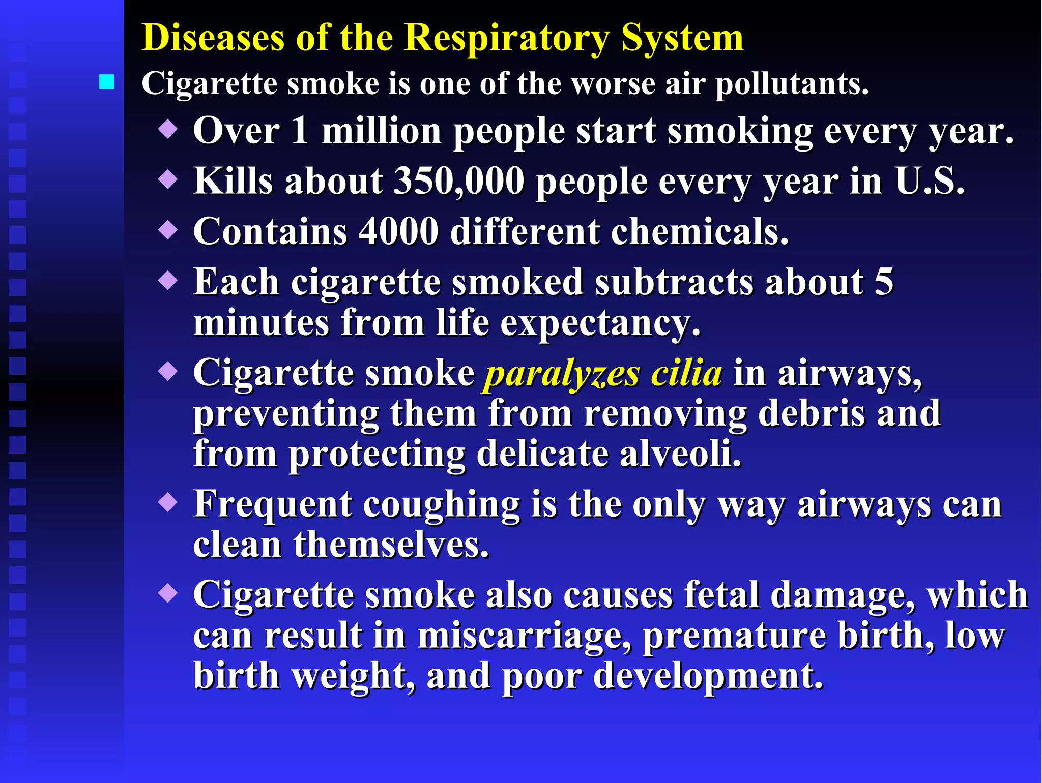 Diseases of the Respiratory System Cigarette smoke is one of the worse air pollutants. Over 1 million people start smoking every year. Kills about 350,000 people every year in U.S. Contains 4000 different chemicals. Each cigarette smoked subtracts about 5 minutes from life expectancy. Cigarette smoke  paralyzes cilia  in airways, preventing them from removing debris and from protecting delicate alveoli. Frequent coughing is the only way airways can clean themselves. Cigarette smoke also causes fetal damage, which can result in miscarriage, premature birth, low birth weight, and poor development. 