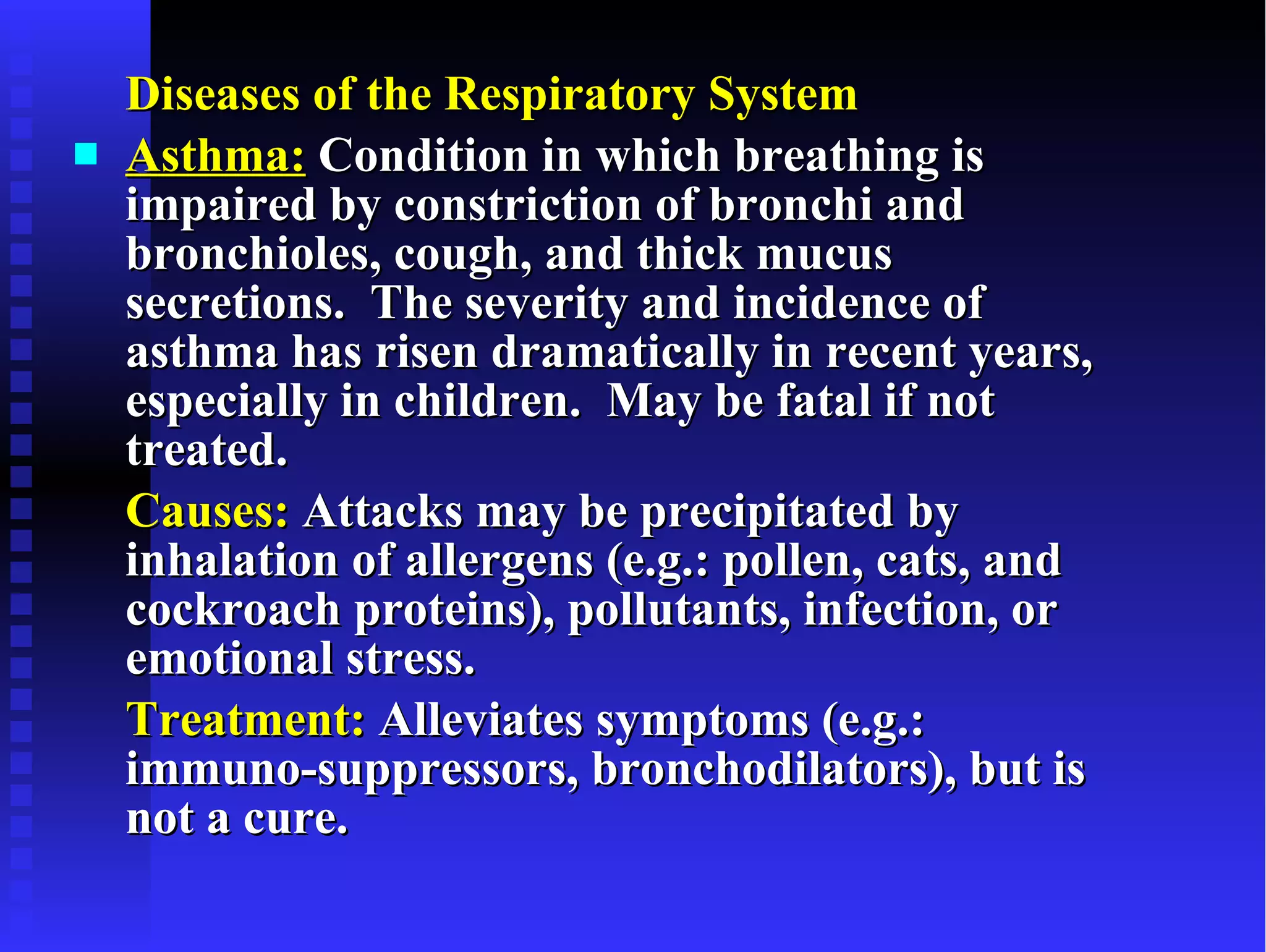 Diseases of the Respiratory System Asthma:  Condition in which breathing is impaired by constriction of bronchi and bronchioles, cough, and thick mucus secretions.  The severity and incidence of asthma has risen dramatically in recent years, especially in children.  May be fatal if not treated. Causes:  Attacks may be precipitated by inhalation of allergens (e.g.: pollen, cats, and cockroach proteins), pollutants, infection, or emotional stress. Treatment:  Alleviates symptoms (e.g.: immuno-suppressors, bronchodilators), but is not a cure. 