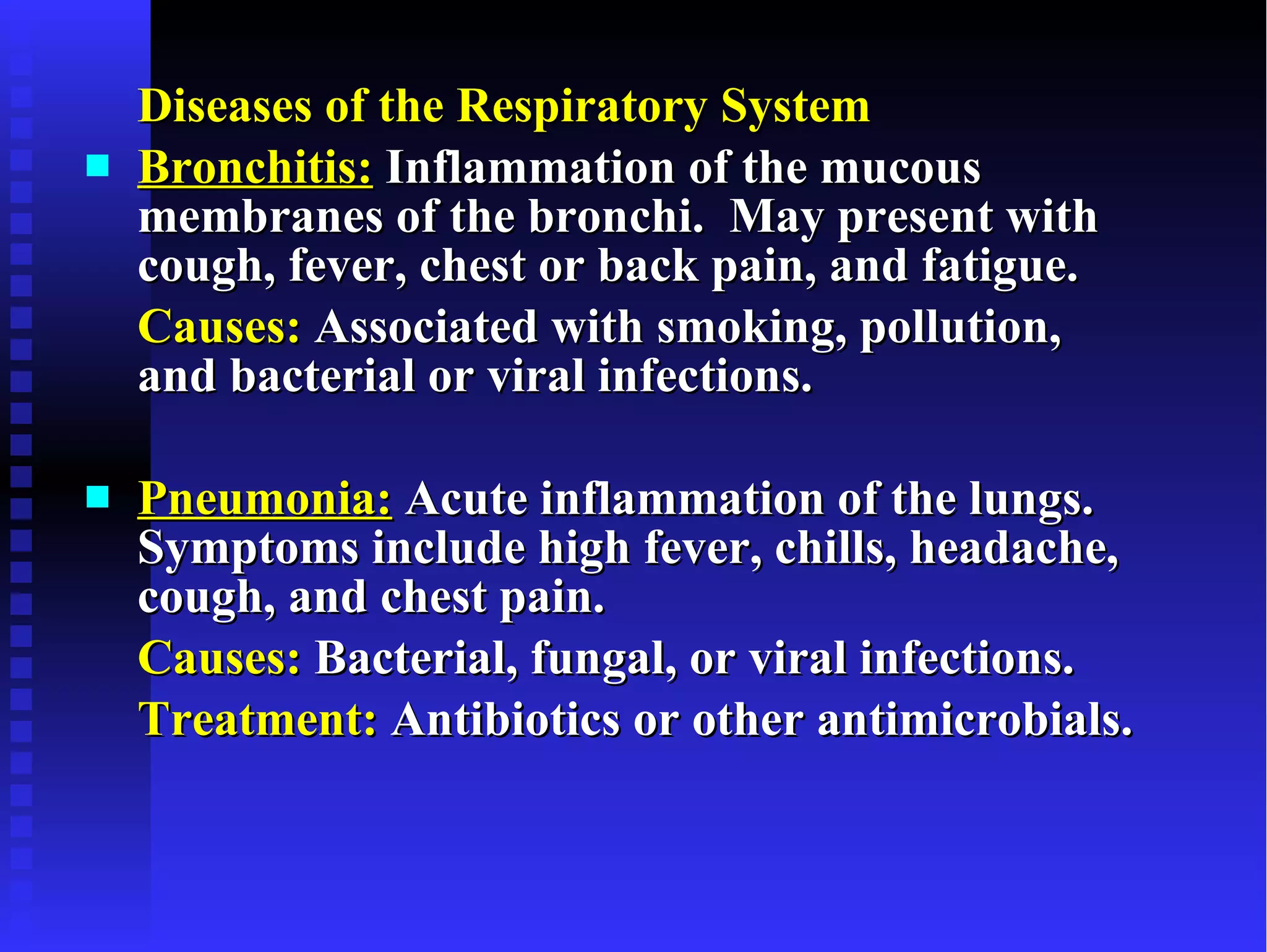 Diseases of the Respiratory System Bronchitis:  Inflammation of the mucous membranes of the bronchi.  May present with cough, fever, chest or back pain, and fatigue. Causes:  Associated with smoking, pollution, and bacterial or viral infections. Pneumonia:  Acute inflammation of the lungs.  Symptoms include high fever, chills, headache, cough, and chest pain.  Causes:  Bacterial, fungal, or viral infections. Treatment:  Antibiotics or other antimicrobials. 