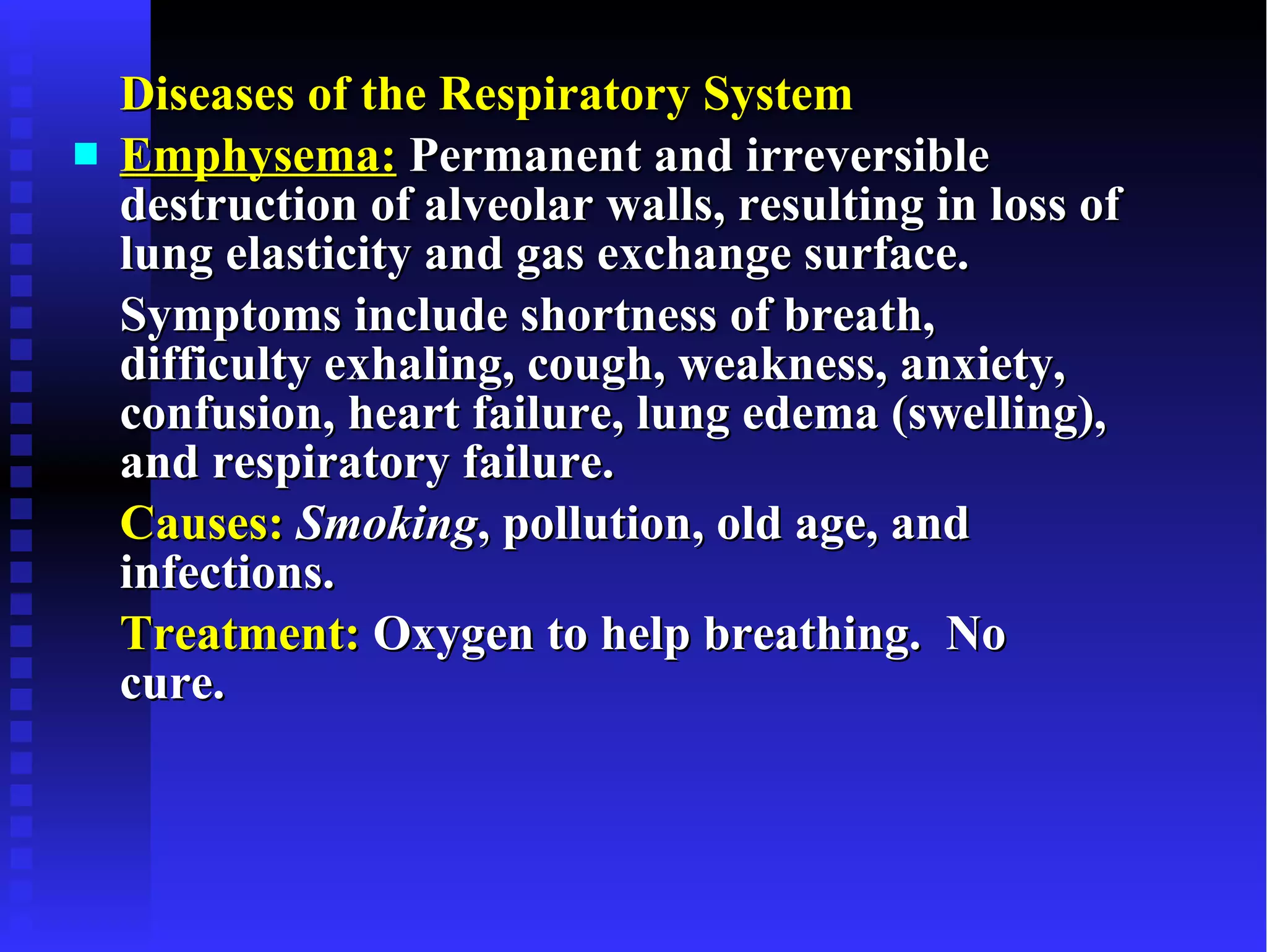 Diseases of the Respiratory System Emphysema:  Permanent and irreversible destruction of alveolar walls, resulting in loss of lung elasticity and gas exchange surface.  Symptoms include shortness of breath, difficulty exhaling, cough, weakness, anxiety, confusion, heart failure, lung edema (swelling), and respiratory failure. Causes:   Smoking , pollution, old age, and infections. Treatment:  Oxygen to help breathing.  No cure. 