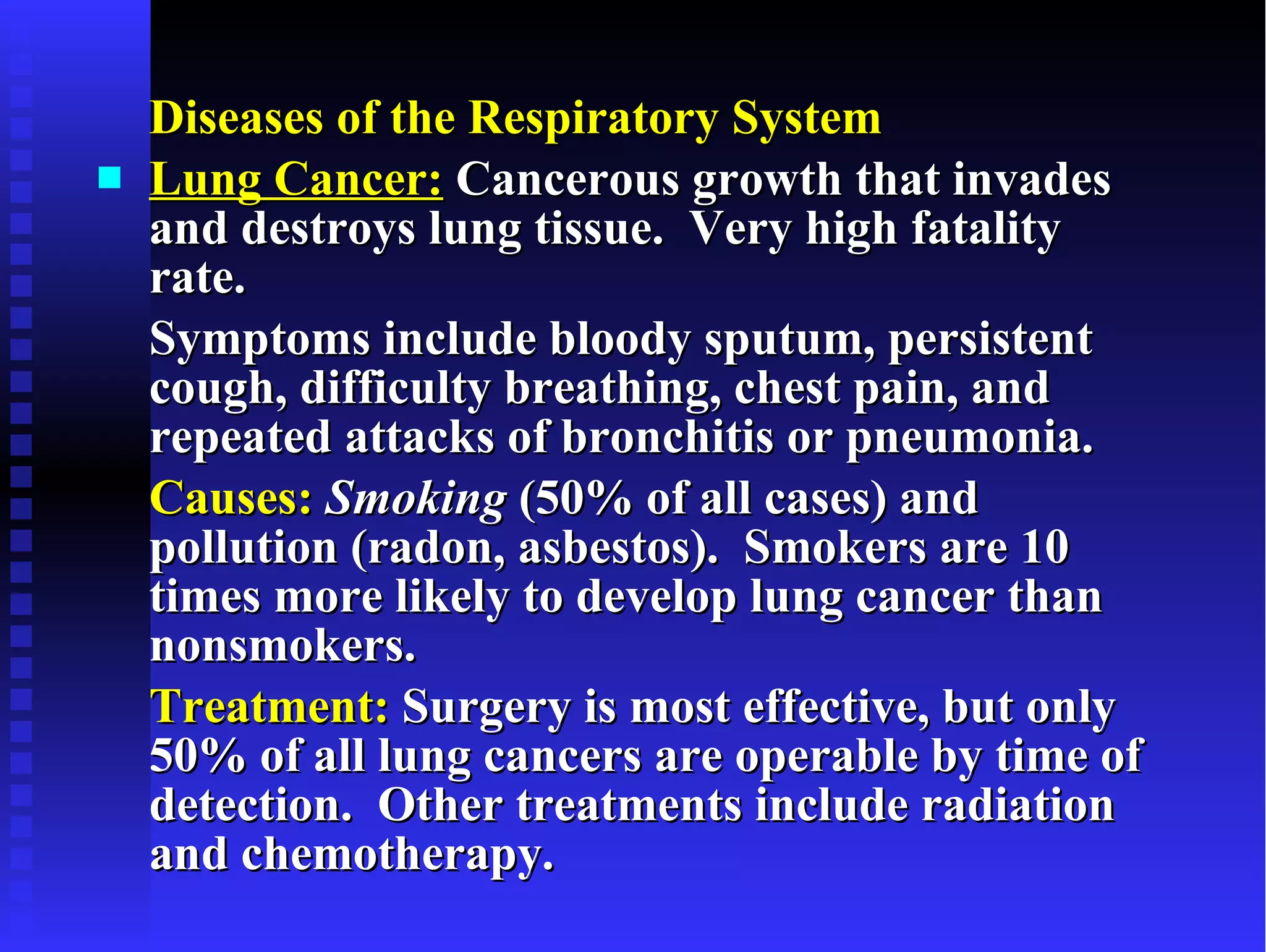Diseases of the Respiratory System Lung Cancer:  Cancerous growth that invades and destroys lung tissue.  Very high fatality rate.  Symptoms include bloody sputum, persistent cough, difficulty breathing, chest pain, and repeated attacks of bronchitis or pneumonia. Causes:   Smoking  (50% of all cases) and pollution (radon, asbestos).  Smokers are 10 times more likely to develop lung cancer than nonsmokers. Treatment:  Surgery is most effective, but only 50% of all lung cancers are operable by time of detection.  Other treatments include radiation and chemotherapy. 