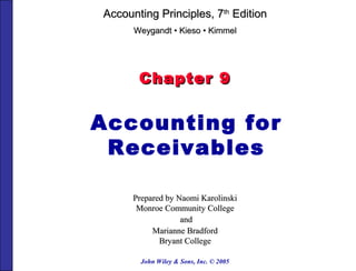 John Wiley & Sons, Inc. © 2005
Chapter 9Chapter 9
Accounting for
Receivables
Prepared by Naomi KarolinskiPrepared by Naomi Karolinski
Monroe Community CollegeMonroe Community College
andand
Marianne BradfordMarianne Bradford
Bryant CollegeBryant College
Accounting Principles, 7Accounting Principles, 7thth
EditionEdition
WeygandtWeygandt •• KiesoKieso •• KimmelKimmel
 