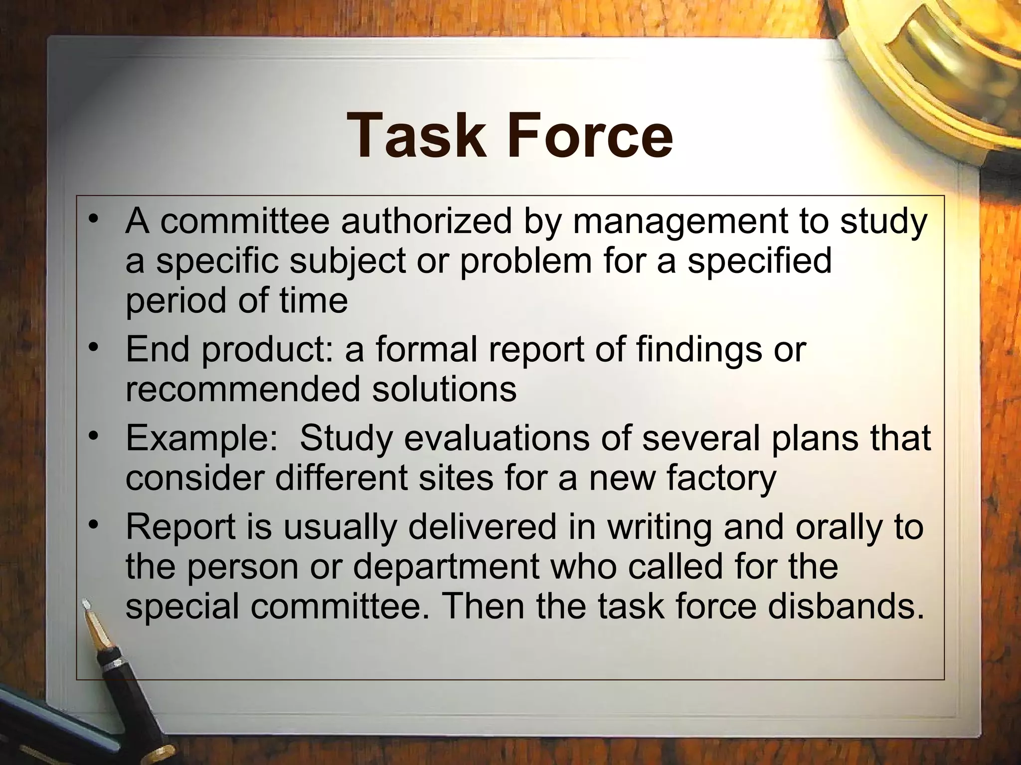 Task Force
• A committee authorized by management to study
a specific subject or problem for a specified
period of time
• End product: a formal report of findings or
recommended solutions
• Example: Study evaluations of several plans that
consider different sites for a new factory
• Report is usually delivered in writing and orally to
the person or department who called for the
special committee. Then the task force disbands.
 