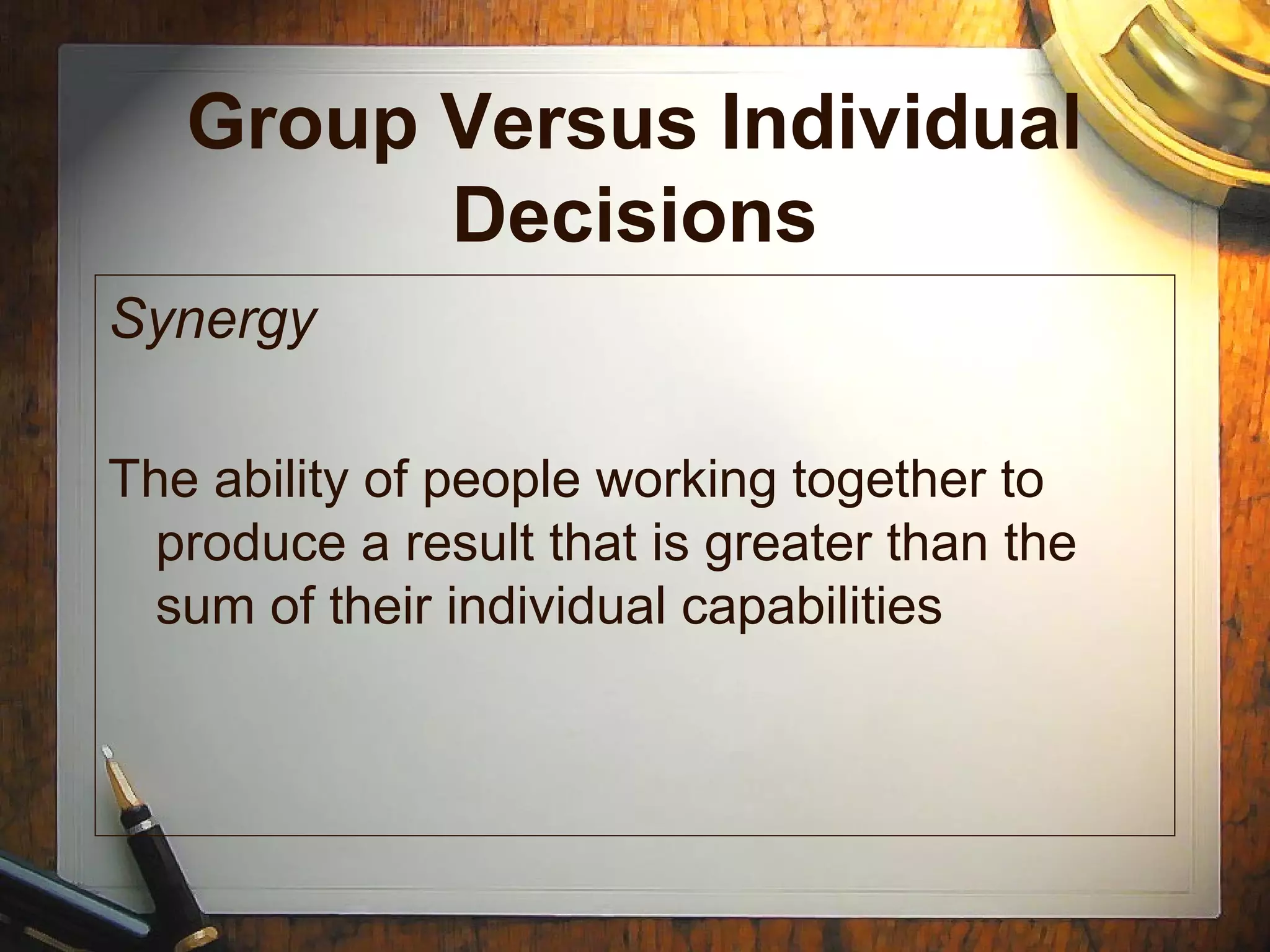 Group Versus Individual
Decisions
Synergy
The ability of people working together to
produce a result that is greater than the
sum of their individual capabilities
 