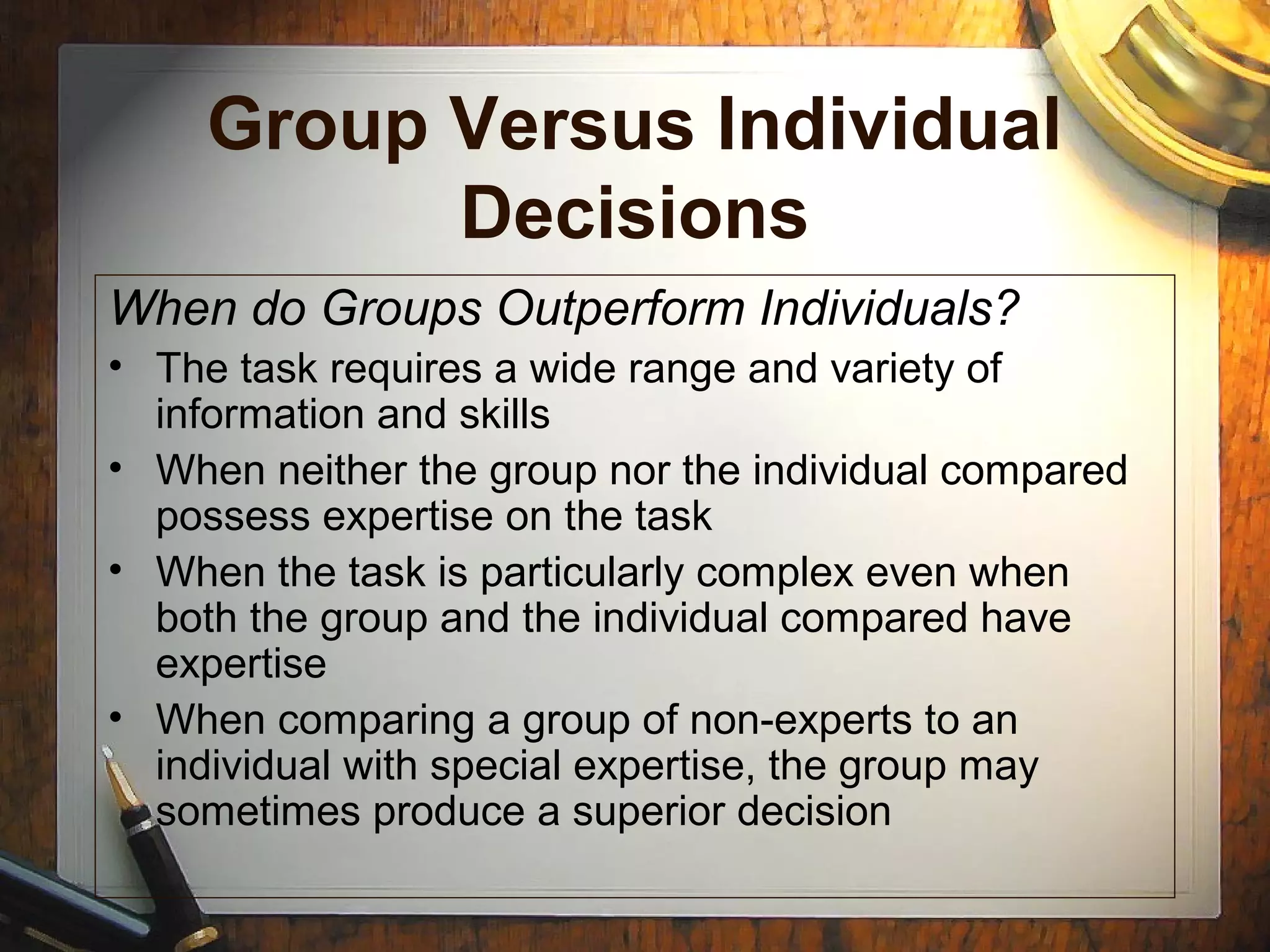 Group Versus Individual
Decisions
When do Groups Outperform Individuals?
• The task requires a wide range and variety of
information and skills
• When neither the group nor the individual compared
possess expertise on the task
• When the task is particularly complex even when
both the group and the individual compared have
expertise
• When comparing a group of non-experts to an
individual with special expertise, the group may
sometimes produce a superior decision
 