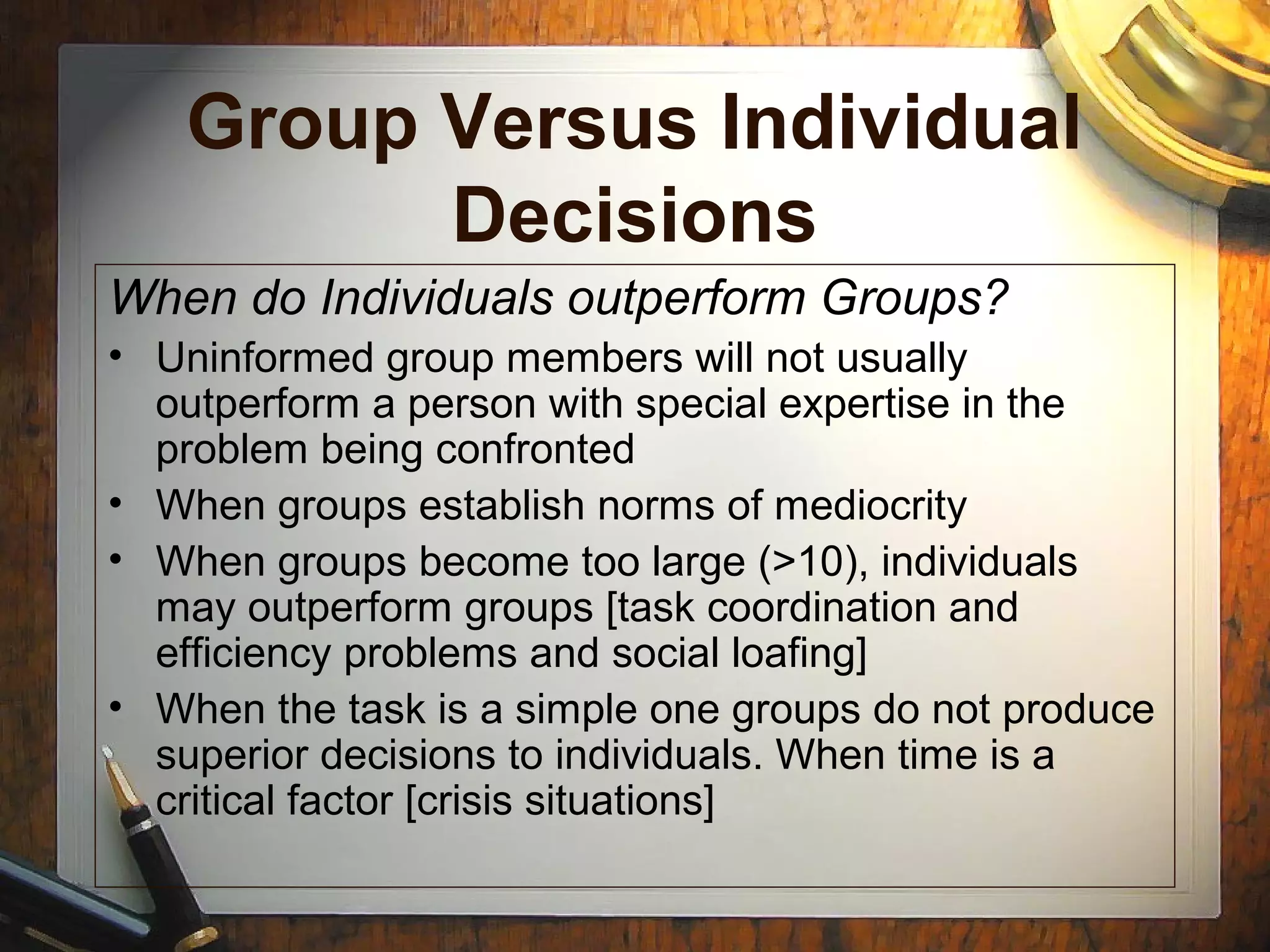 Group Versus Individual
Decisions
When do Individuals outperform Groups?
• Uninformed group members will not usually
outperform a person with special expertise in the
problem being confronted
• When groups establish norms of mediocrity
• When groups become too large (>10), individuals
may outperform groups [task coordination and
efficiency problems and social loafing]
• When the task is a simple one groups do not produce
superior decisions to individuals. When time is a
critical factor [crisis situations]
 