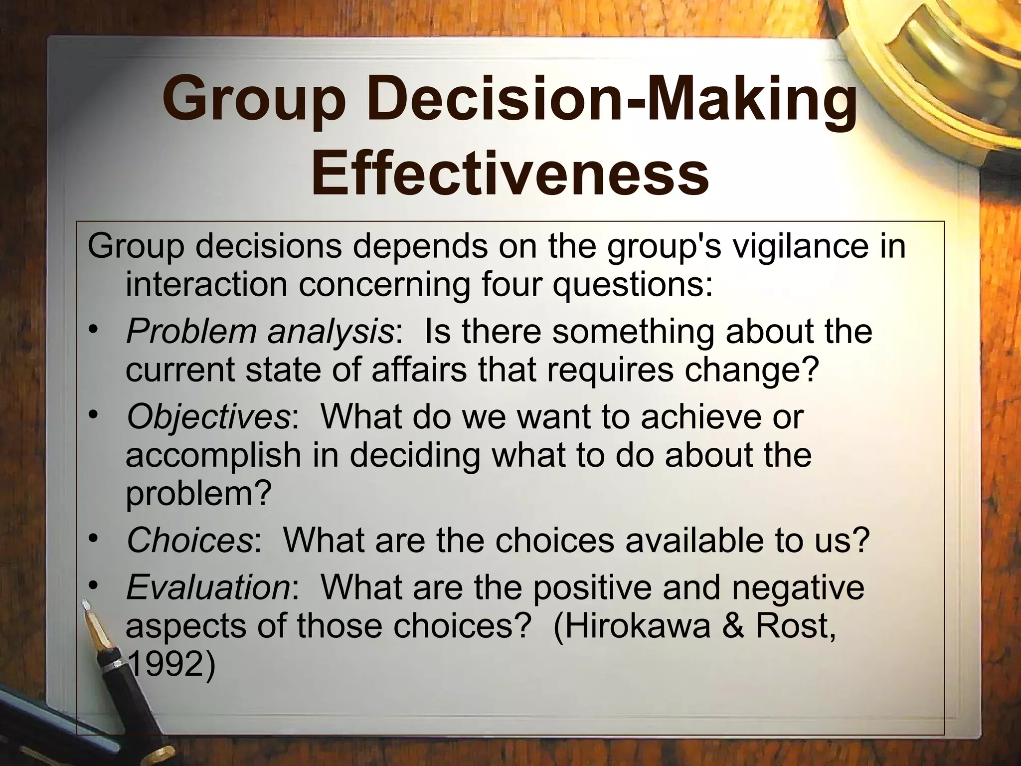 Group Decision-Making
Effectiveness
Group decisions depends on the group's vigilance in
interaction concerning four questions:
• Problem analysis: Is there something about the
current state of affairs that requires change?
• Objectives: What do we want to achieve or
accomplish in deciding what to do about the
problem?
• Choices: What are the choices available to us?
• Evaluation: What are the positive and negative
aspects of those choices? (Hirokawa & Rost,
1992)
 