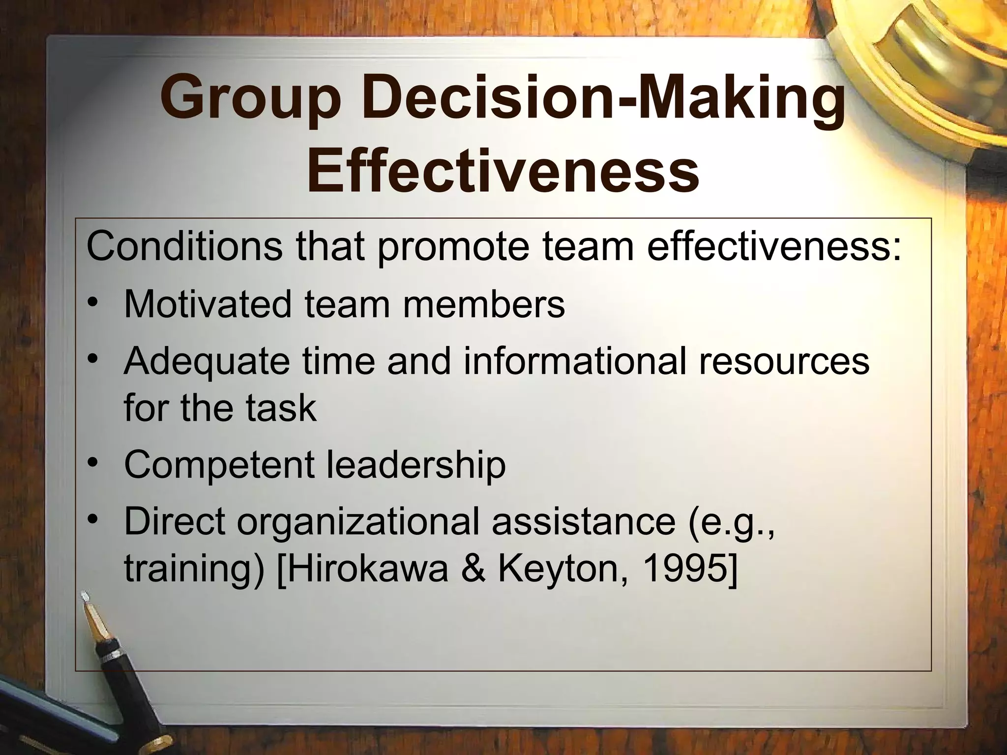 Group Decision-Making
Effectiveness
Conditions that promote team effectiveness:
• Motivated team members
• Adequate time and informational resources
for the task
• Competent leadership
• Direct organizational assistance (e.g.,
training) [Hirokawa & Keyton, 1995]
 