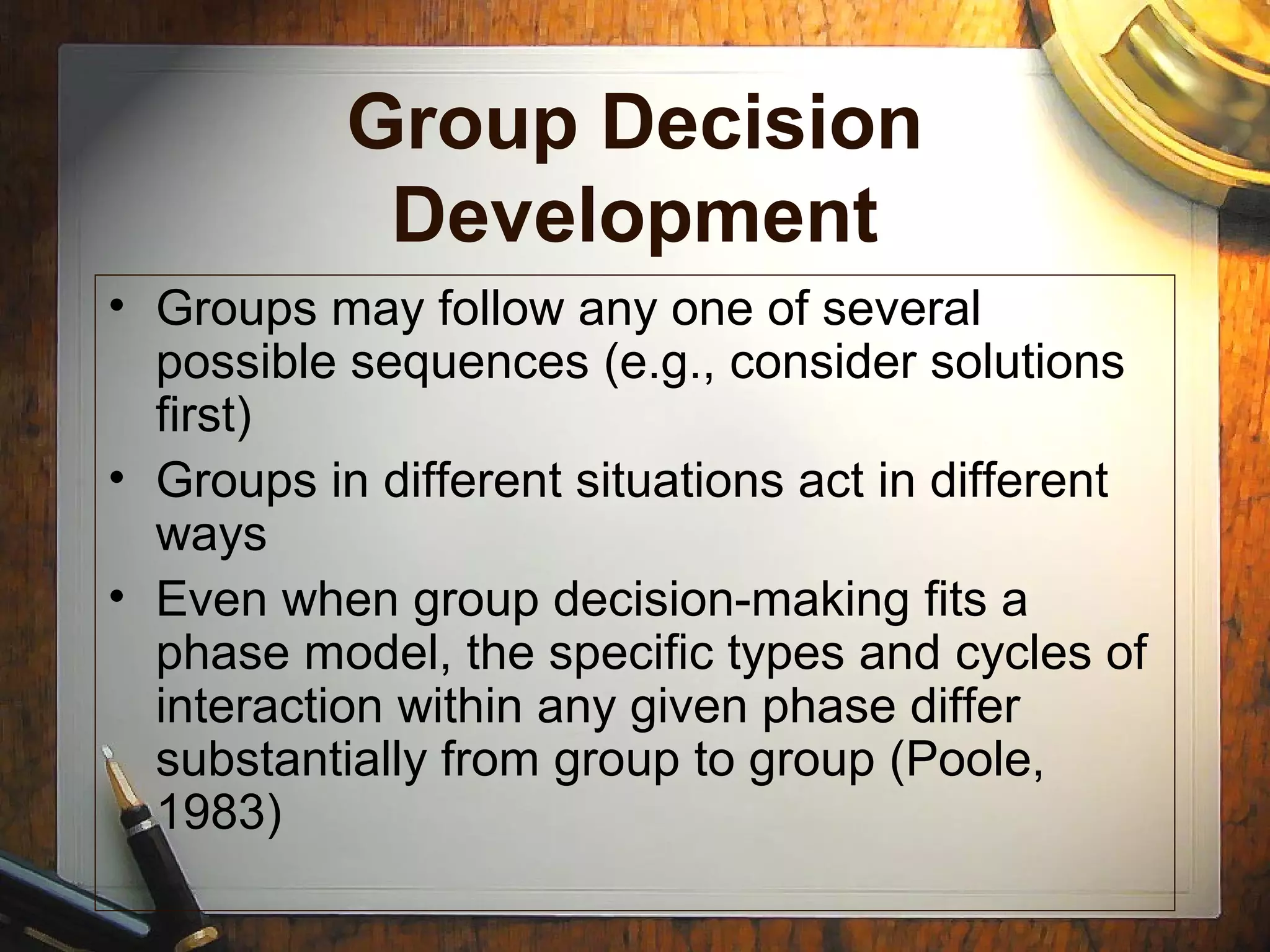 Group Decision
Development
• Groups may follow any one of several
possible sequences (e.g., consider solutions
first)
• Groups in different situations act in different
ways
• Even when group decision-making fits a
phase model, the specific types and cycles of
interaction within any given phase differ
substantially from group to group (Poole,
1983)
 