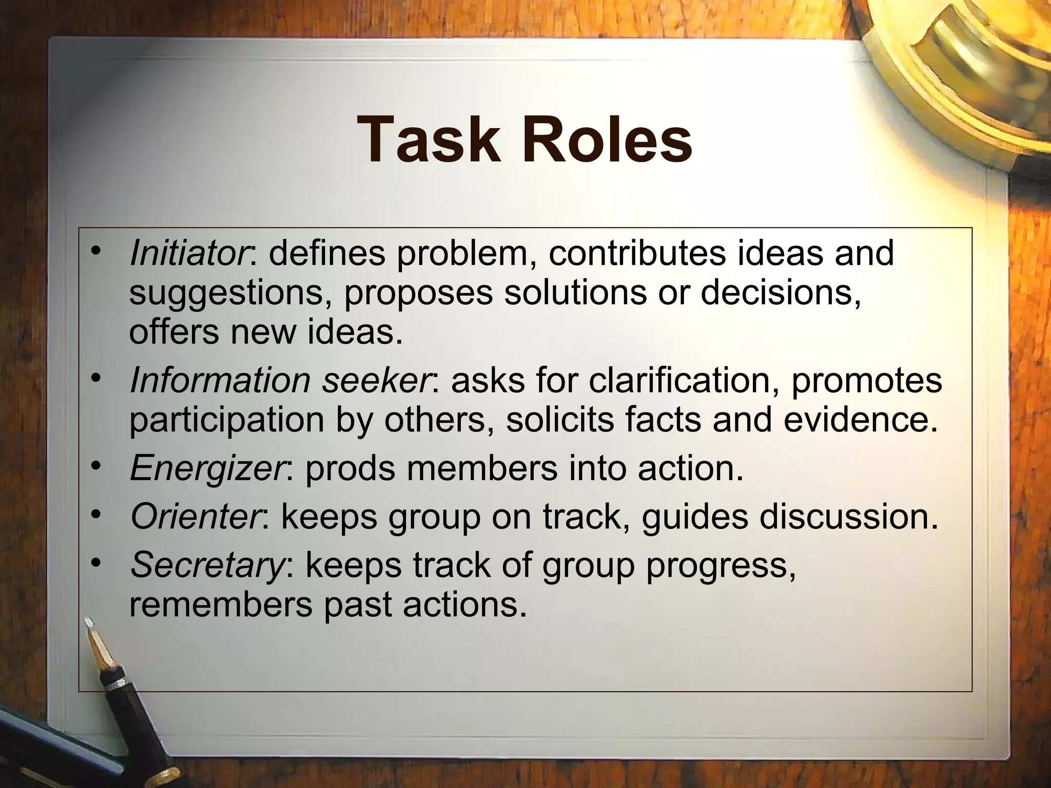 Task Roles
• Initiator: defines problem, contributes ideas and
suggestions, proposes solutions or decisions,
offers new ideas.
• Information seeker: asks for clarification, promotes
participation by others, solicits facts and evidence.
• Energizer: prods members into action.
• Orienter: keeps group on track, guides discussion.
• Secretary: keeps track of group progress,
remembers past actions.
 
