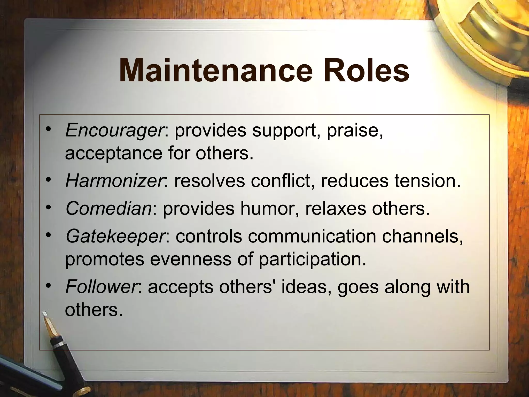 Maintenance Roles
• Encourager: provides support, praise,
acceptance for others.
• Harmonizer: resolves conflict, reduces tension.
• Comedian: provides humor, relaxes others.
• Gatekeeper: controls communication channels,
promotes evenness of participation.
• Follower: accepts others' ideas, goes along with
others.
 