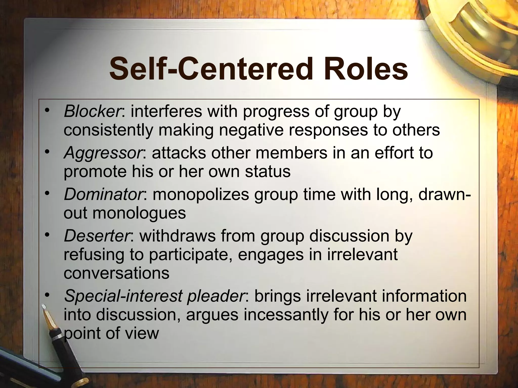 Self-Centered Roles
• Blocker: interferes with progress of group by
consistently making negative responses to others
• Aggressor: attacks other members in an effort to
promote his or her own status
• Dominator: monopolizes group time with long, drawn-
out monologues
• Deserter: withdraws from group discussion by
refusing to participate, engages in irrelevant
conversations
• Special-interest pleader: brings irrelevant information
into discussion, argues incessantly for his or her own
point of view
 