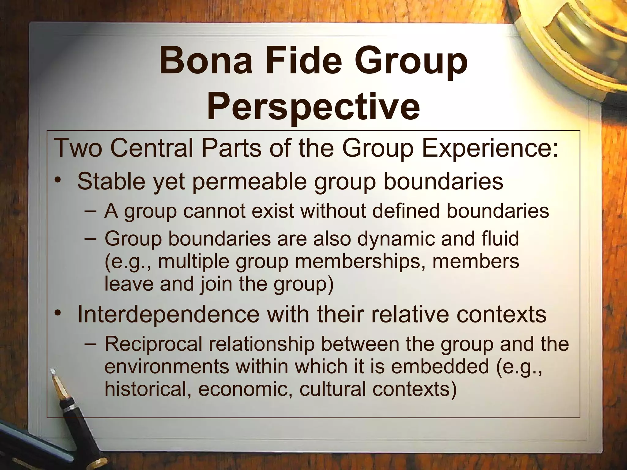Bona Fide Group
Perspective
Two Central Parts of the Group Experience:
• Stable yet permeable group boundaries
– A group cannot exist without defined boundaries
– Group boundaries are also dynamic and fluid
(e.g., multiple group memberships, members
leave and join the group)
• Interdependence with their relative contexts
– Reciprocal relationship between the group and the
environments within which it is embedded (e.g.,
historical, economic, cultural contexts)
 