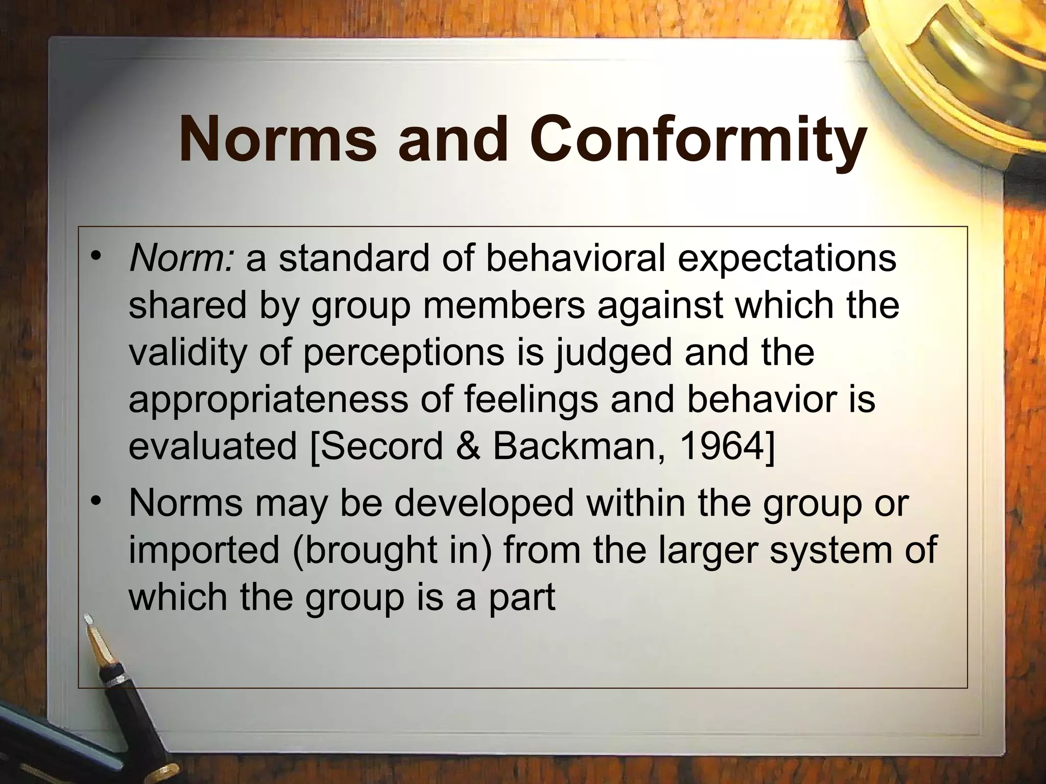 Norms and Conformity
• Norm: a standard of behavioral expectations
shared by group members against which the
validity of perceptions is judged and the
appropriateness of feelings and behavior is
evaluated [Secord & Backman, 1964]
• Norms may be developed within the group or
imported (brought in) from the larger system of
which the group is a part
 