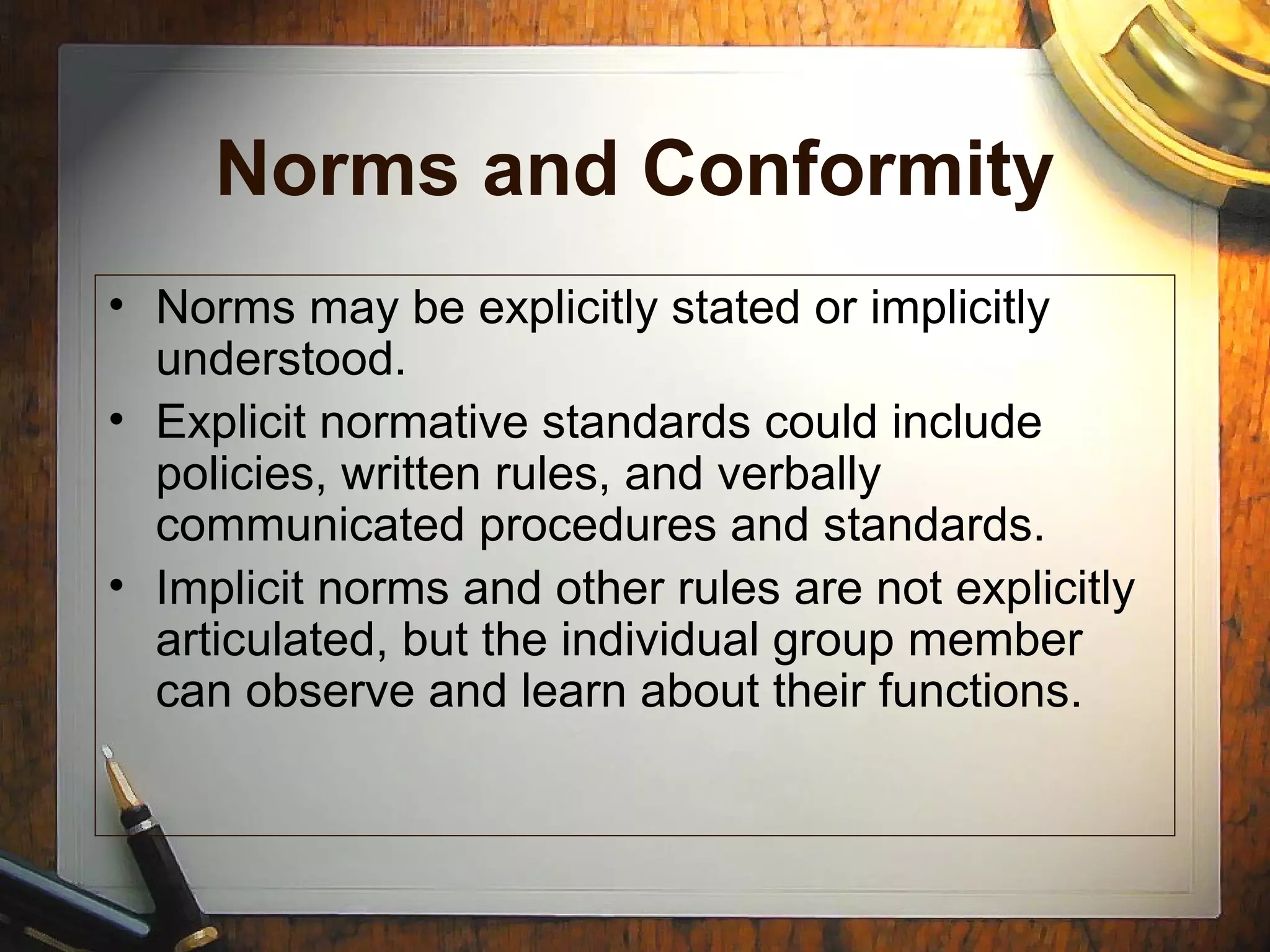 Norms and Conformity
• Norms may be explicitly stated or implicitly
understood.
• Explicit normative standards could include
policies, written rules, and verbally
communicated procedures and standards.
• Implicit norms and other rules are not explicitly
articulated, but the individual group member
can observe and learn about their functions.
 