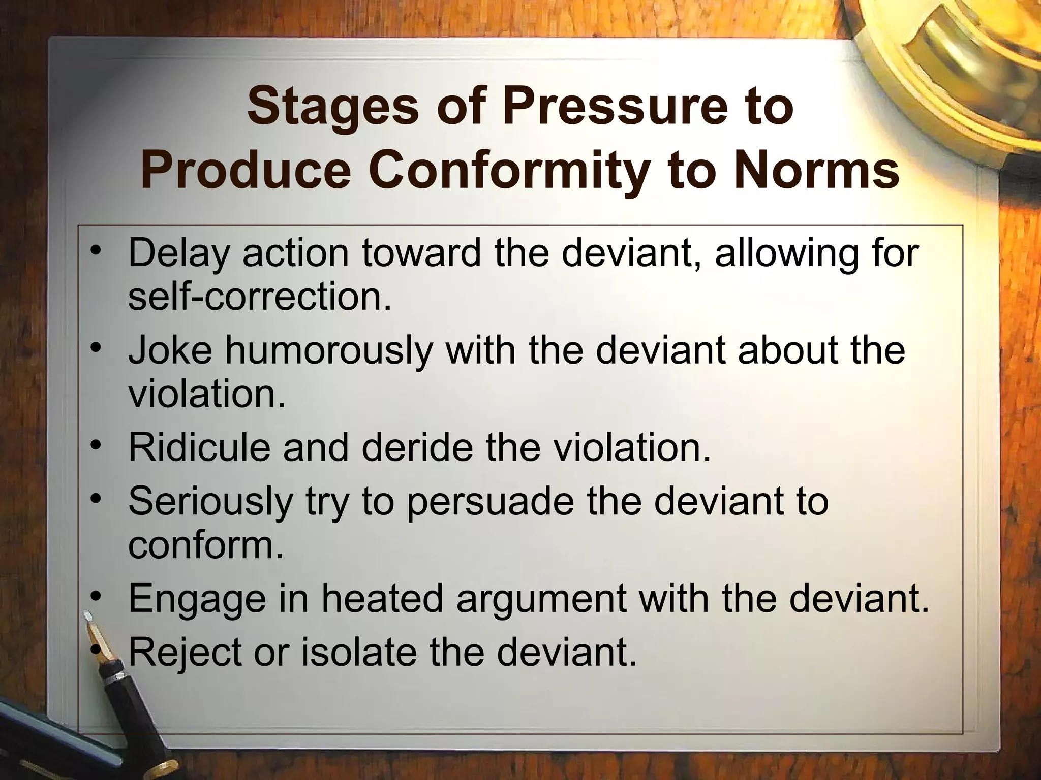 Stages of Pressure to
Produce Conformity to Norms
• Delay action toward the deviant, allowing for
self-correction.
• Joke humorously with the deviant about the
violation.
• Ridicule and deride the violation.
• Seriously try to persuade the deviant to
conform.
• Engage in heated argument with the deviant.
• Reject or isolate the deviant.
 