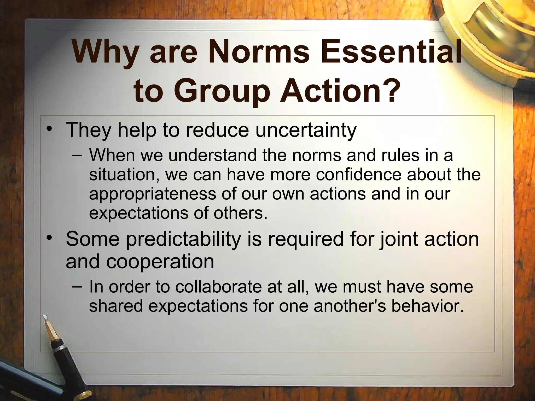 Why are Norms Essential
to Group Action?
• They help to reduce uncertainty
– When we understand the norms and rules in a
situation, we can have more confidence about the
appropriateness of our own actions and in our
expectations of others.
• Some predictability is required for joint action
and cooperation
– In order to collaborate at all, we must have some
shared expectations for one another's behavior.
 