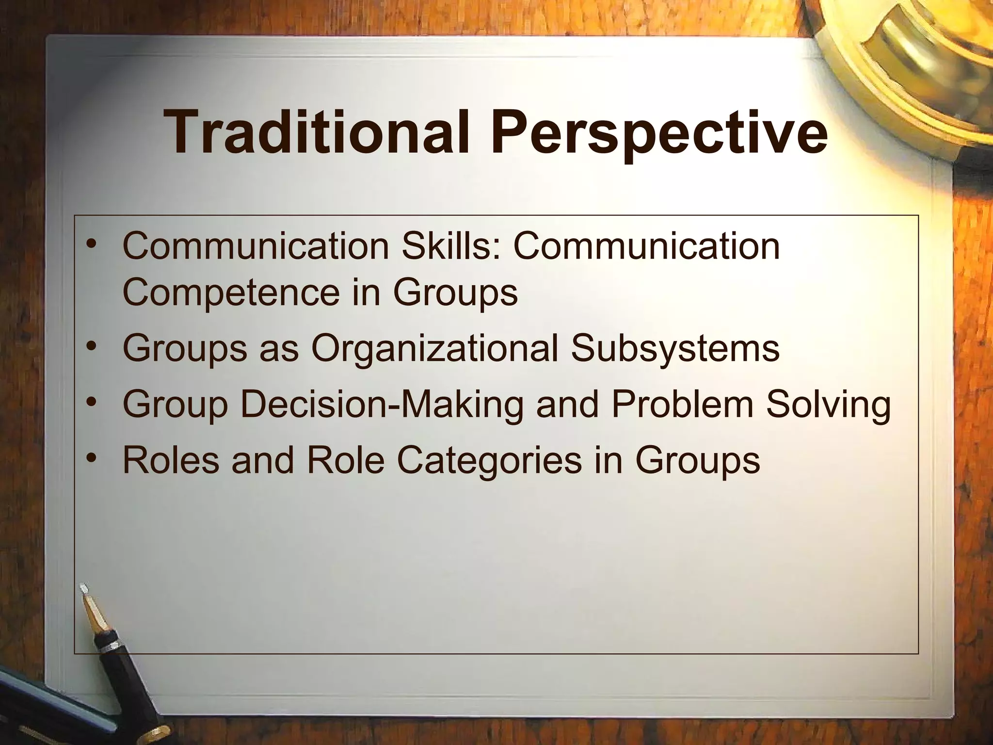 Traditional Perspective
• Communication Skills: Communication
Competence in Groups
• Groups as Organizational Subsystems
• Group Decision-Making and Problem Solving
• Roles and Role Categories in Groups
 