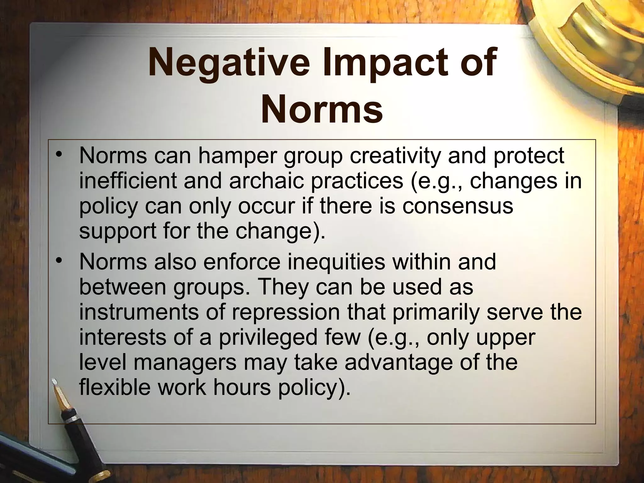 Negative Impact of
Norms
• Norms can hamper group creativity and protect
inefficient and archaic practices (e.g., changes in
policy can only occur if there is consensus
support for the change).
• Norms also enforce inequities within and
between groups. They can be used as
instruments of repression that primarily serve the
interests of a privileged few (e.g., only upper
level managers may take advantage of the
flexible work hours policy).
 
