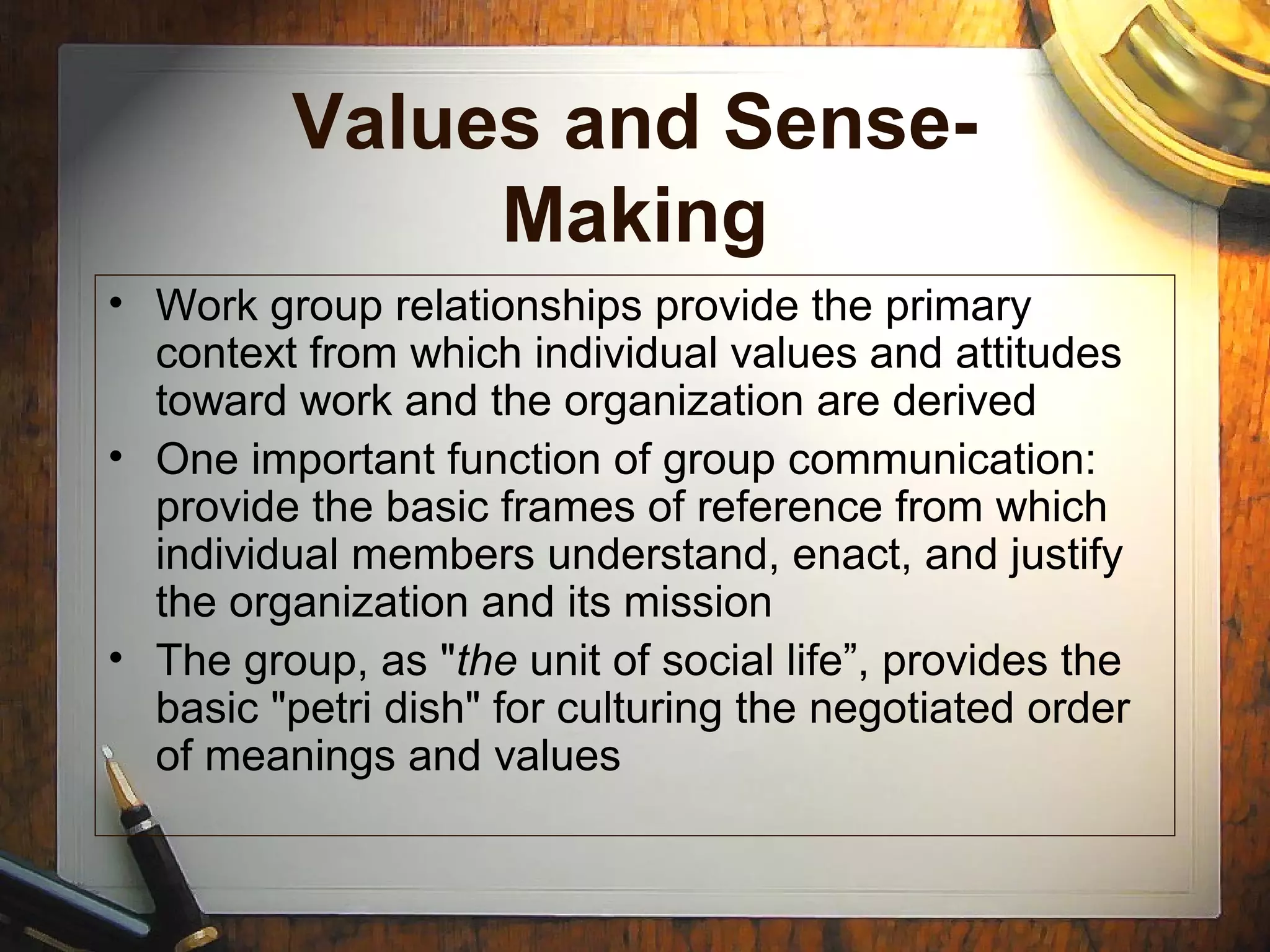 Values and Sense-
Making
• Work group relationships provide the primary
context from which individual values and attitudes
toward work and the organization are derived
• One important function of group communication:
provide the basic frames of reference from which
individual members understand, enact, and justify
the organization and its mission
• The group, as "the unit of social life”, provides the
basic "petri dish" for culturing the negotiated order
of meanings and values
 