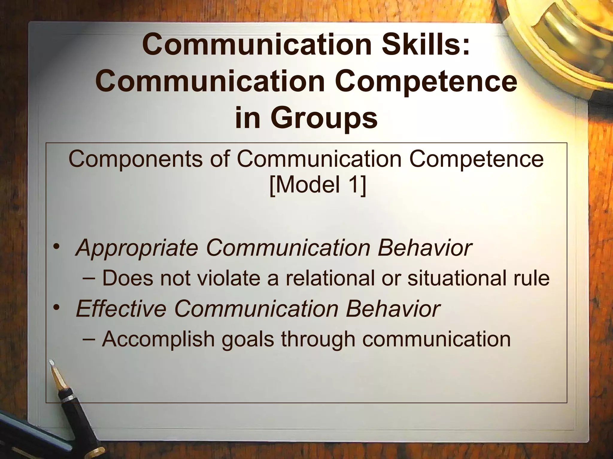 Communication Skills:
Communication Competence
in Groups
Components of Communication Competence
[Model 1]
• Appropriate Communication Behavior
– Does not violate a relational or situational rule
• Effective Communication Behavior
– Accomplish goals through communication
 