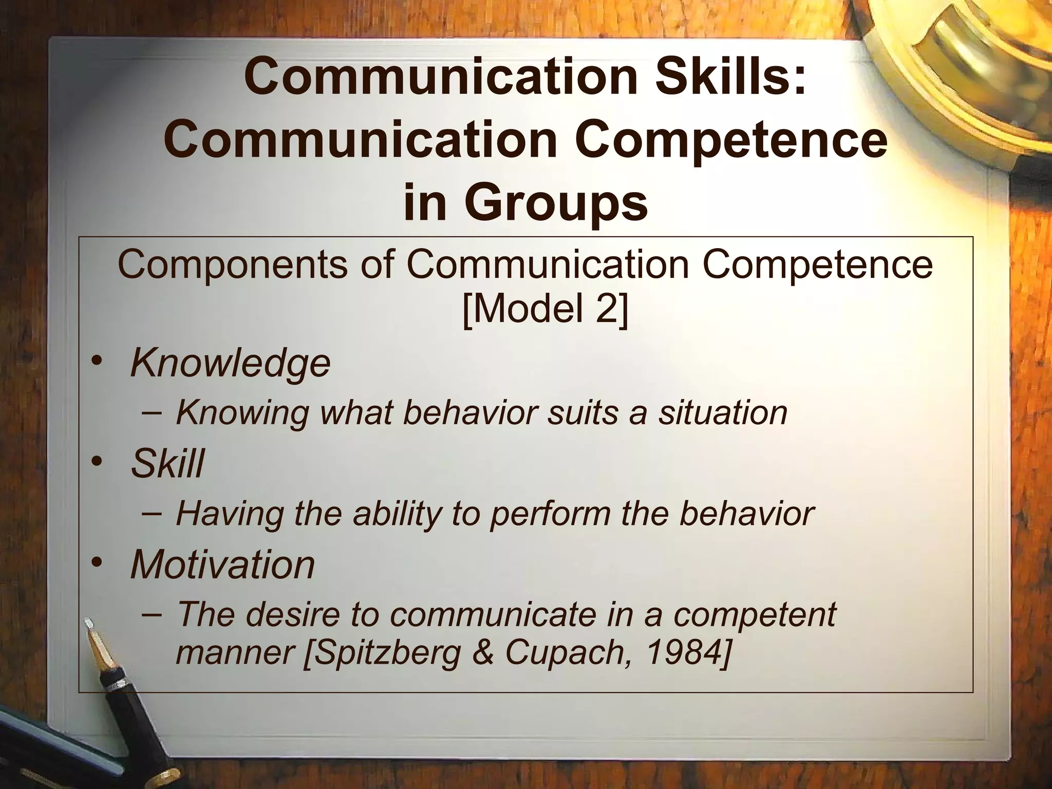 Communication Skills:
Communication Competence
in Groups
Components of Communication Competence
[Model 2]
• Knowledge
– Knowing what behavior suits a situation
• Skill
– Having the ability to perform the behavior
• Motivation
– The desire to communicate in a competent
manner [Spitzberg & Cupach, 1984]
 