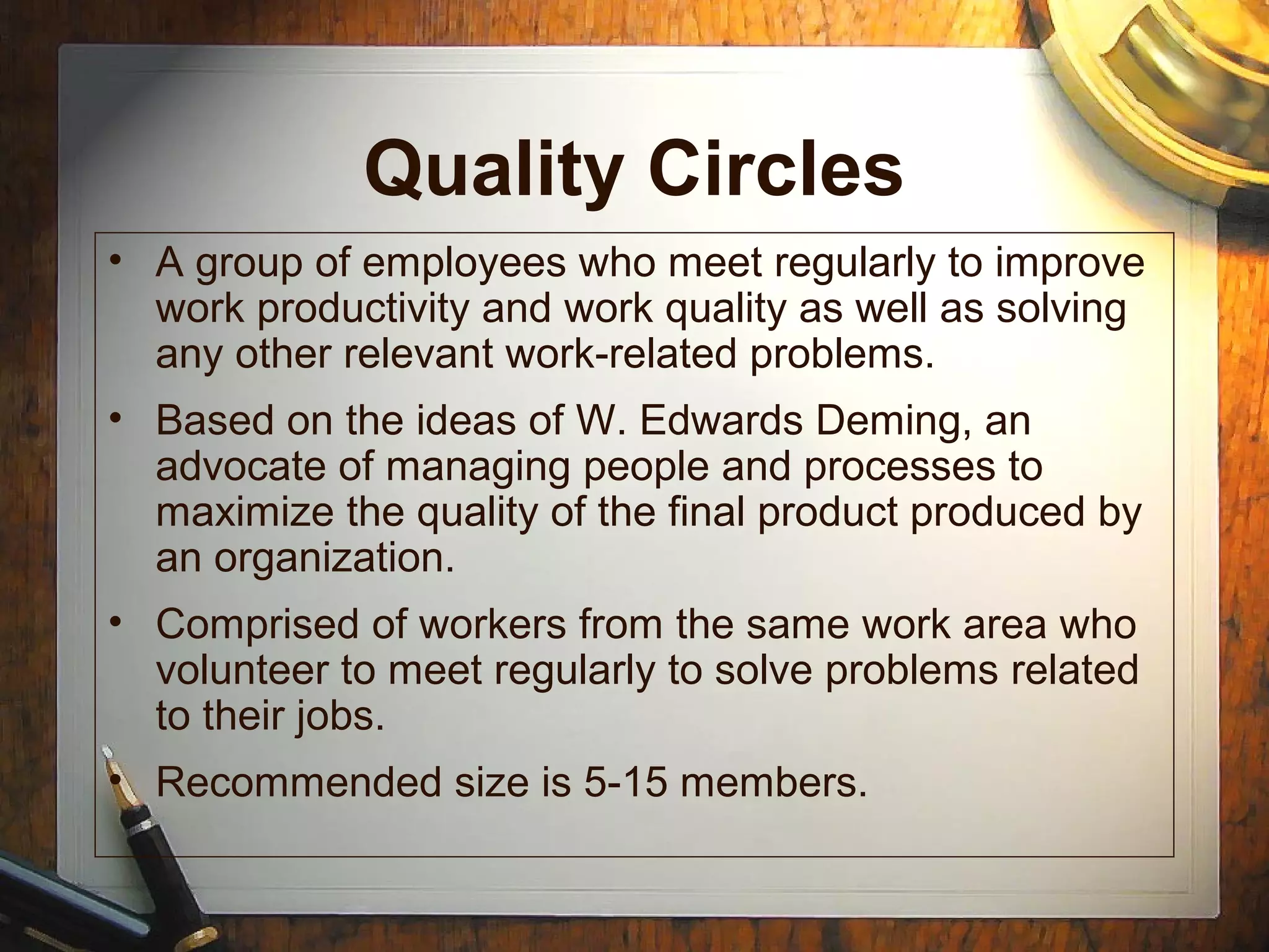 Quality Circles
• A group of employees who meet regularly to improve
work productivity and work quality as well as solving
any other relevant work-related problems.
• Based on the ideas of W. Edwards Deming, an
advocate of managing people and processes to
maximize the quality of the final product produced by
an organization.
• Comprised of workers from the same work area who
volunteer to meet regularly to solve problems related
to their jobs.
• Recommended size is 5-15 members.
 