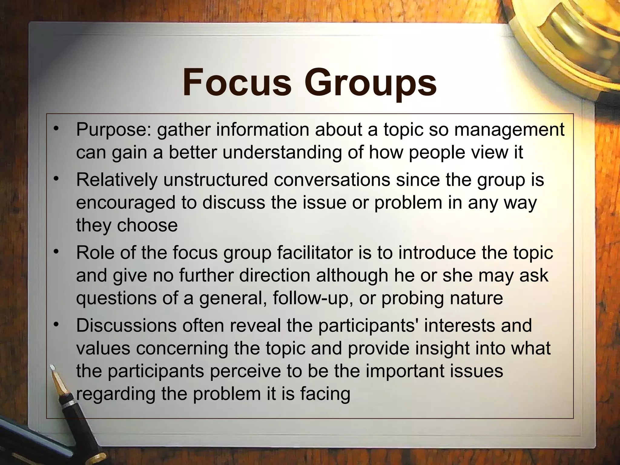 Focus Groups
• Purpose: gather information about a topic so management
can gain a better understanding of how people view it
• Relatively unstructured conversations since the group is
encouraged to discuss the issue or problem in any way
they choose
• Role of the focus group facilitator is to introduce the topic
and give no further direction although he or she may ask
questions of a general, follow-up, or probing nature
• Discussions often reveal the participants' interests and
values concerning the topic and provide insight into what
the participants perceive to be the important issues
regarding the problem it is facing
 