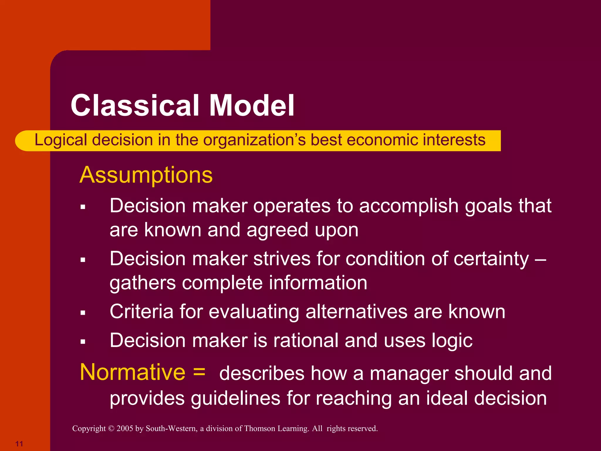 Copyright © 2005 by South-Western, a division of Thomson Learning. All rights reserved.
11
Classical Model
Assumptions
 Decision maker operates to accomplish goals that
are known and agreed upon
 Decision maker strives for condition of certainty –
gathers complete information
 Criteria for evaluating alternatives are known
 Decision maker is rational and uses logic
Normative = describes how a manager should and
provides guidelines for reaching an ideal decision
Logical decision in the organization’s best economic interests
 