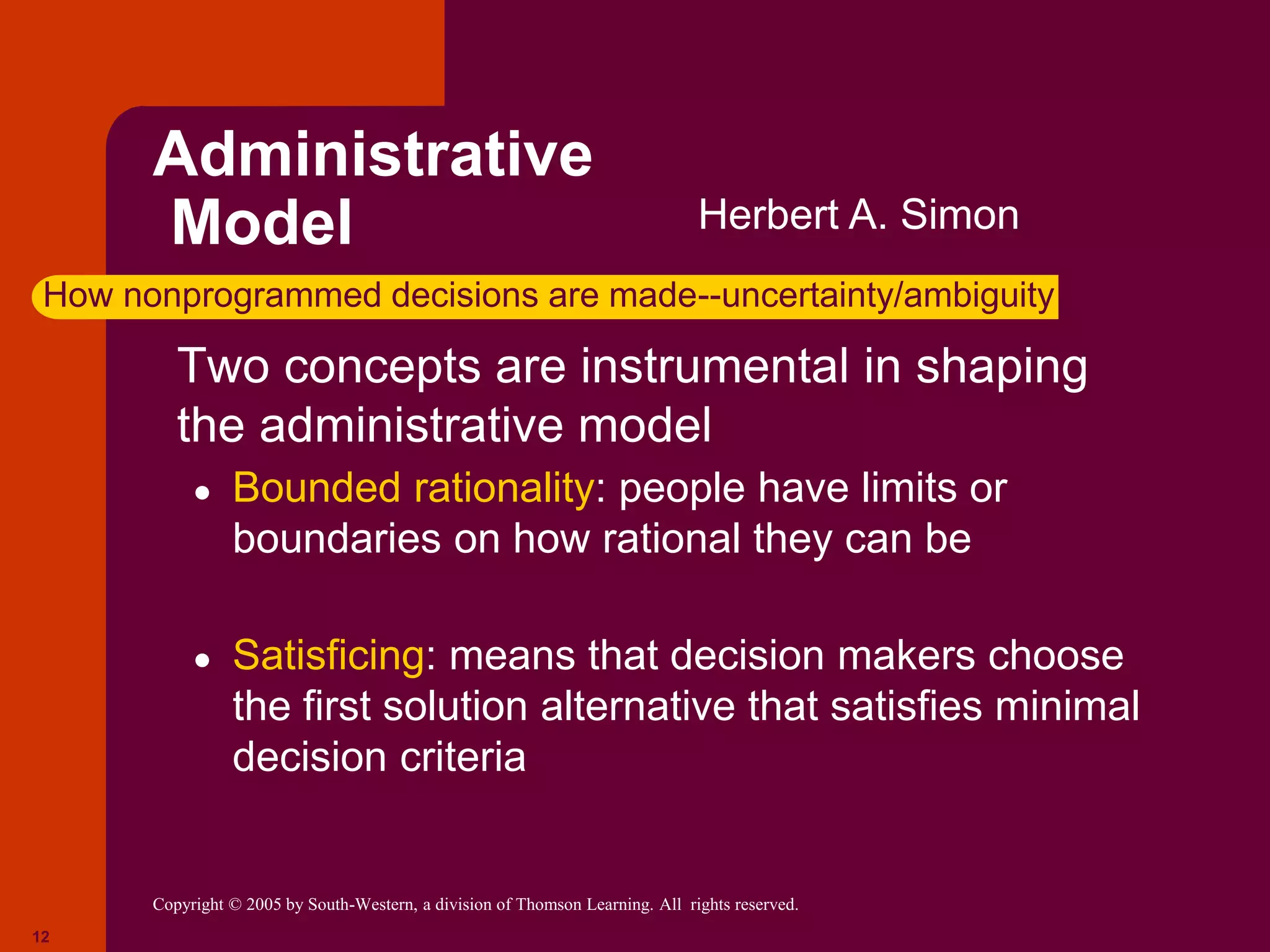 Copyright © 2005 by South-Western, a division of Thomson Learning. All rights reserved.
12
Administrative
Model
 Two concepts are instrumental in shaping
the administrative model
● Bounded rationality: people have limits or
boundaries on how rational they can be
● Satisficing: means that decision makers choose
the first solution alternative that satisfies minimal
decision criteria
Herbert A. Simon
How nonprogrammed decisions are made--uncertainty/ambiguity
 
