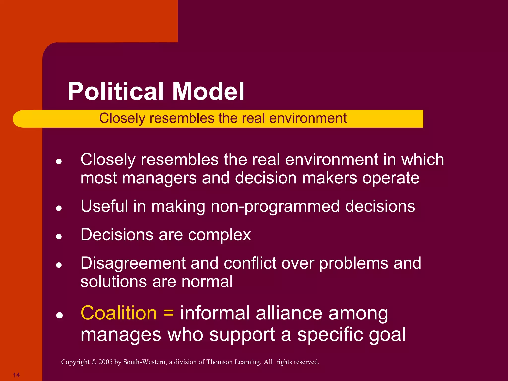 Copyright © 2005 by South-Western, a division of Thomson Learning. All rights reserved.
14
Political Model
● Closely resembles the real environment in which
most managers and decision makers operate
● Useful in making non-programmed decisions
● Decisions are complex
● Disagreement and conflict over problems and
solutions are normal
● Coalition = informal alliance among
manages who support a specific goal
Closely resembles the real environment
 