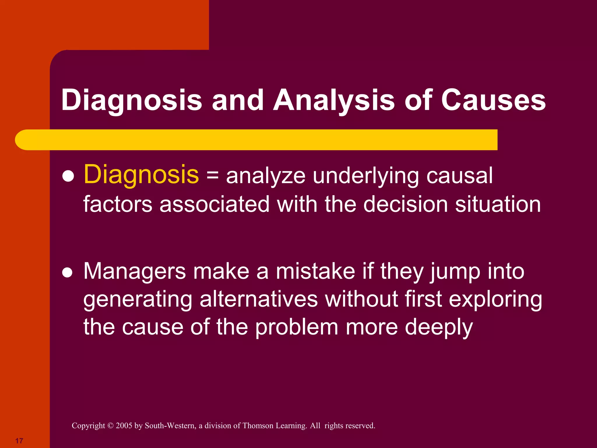 Copyright © 2005 by South-Western, a division of Thomson Learning. All rights reserved.
17
Diagnosis and Analysis of Causes
 Diagnosis = analyze underlying causal
factors associated with the decision situation
 Managers make a mistake if they jump into
generating alternatives without first exploring
the cause of the problem more deeply
 