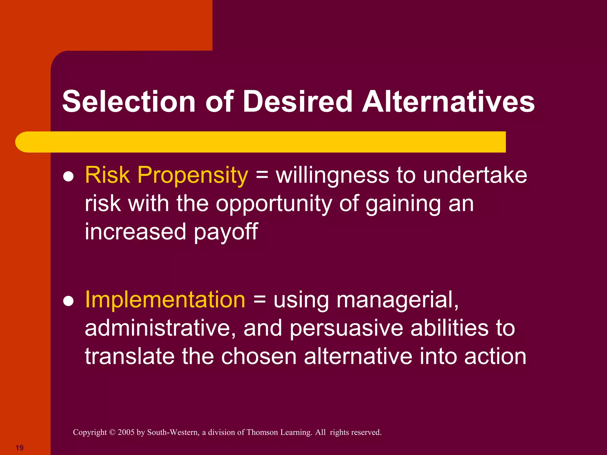 Copyright © 2005 by South-Western, a division of Thomson Learning. All rights reserved.
19
Selection of Desired Alternatives
 Risk Propensity = willingness to undertake
risk with the opportunity of gaining an
increased payoff
 Implementation = using managerial,
administrative, and persuasive abilities to
translate the chosen alternative into action
 