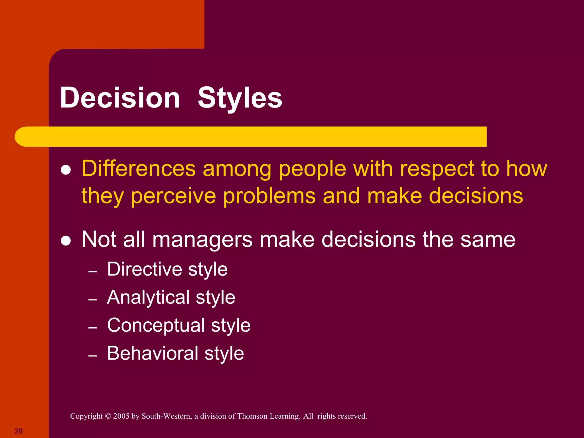 Copyright © 2005 by South-Western, a division of Thomson Learning. All rights reserved.
20
Decision Styles
 Differences among people with respect to how
they perceive problems and make decisions
 Not all managers make decisions the same
– Directive style
– Analytical style
– Conceptual style
– Behavioral style
 
