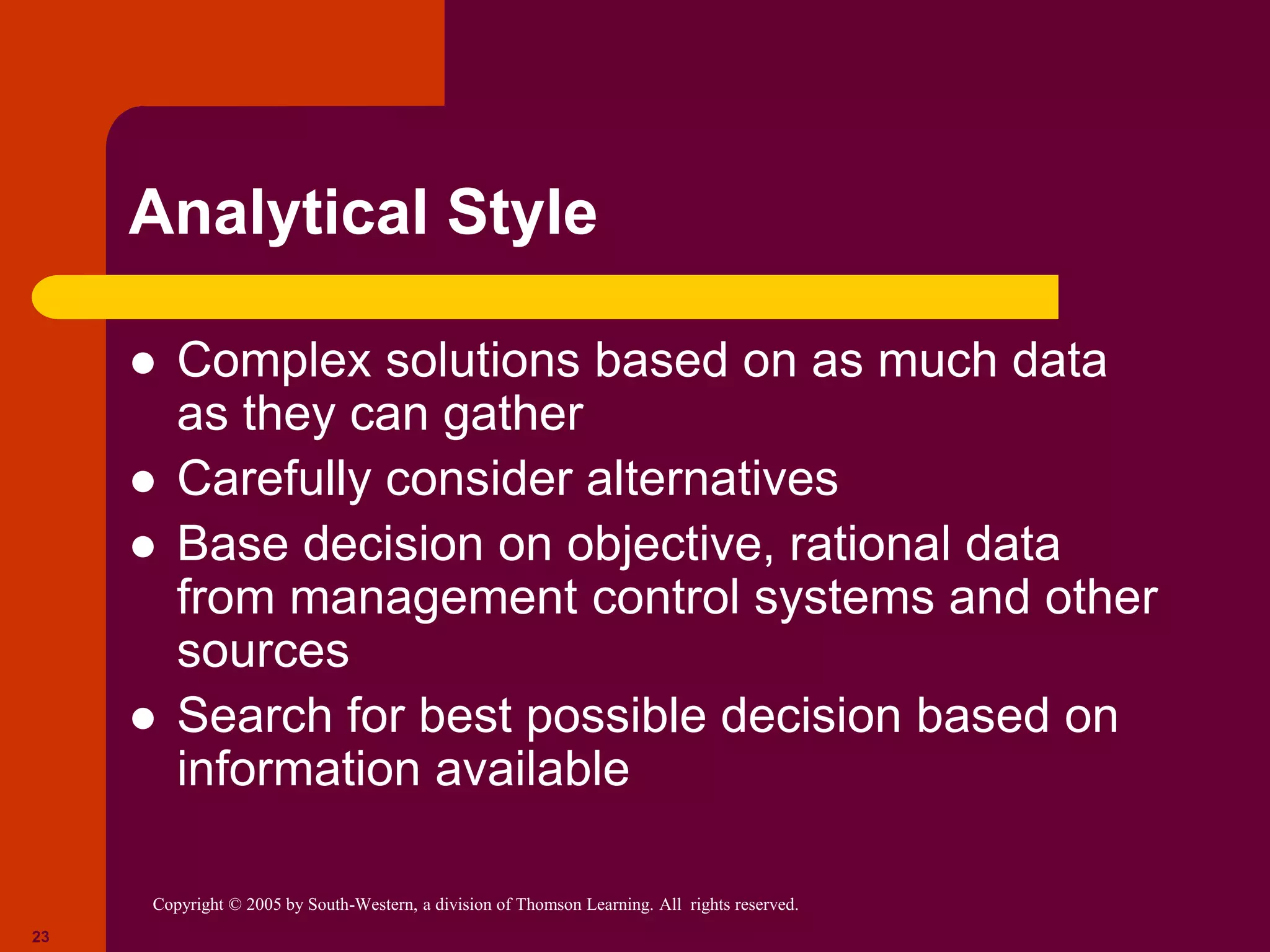 Copyright © 2005 by South-Western, a division of Thomson Learning. All rights reserved.
23
Analytical Style
 Complex solutions based on as much data
as they can gather
 Carefully consider alternatives
 Base decision on objective, rational data
from management control systems and other
sources
 Search for best possible decision based on
information available
 