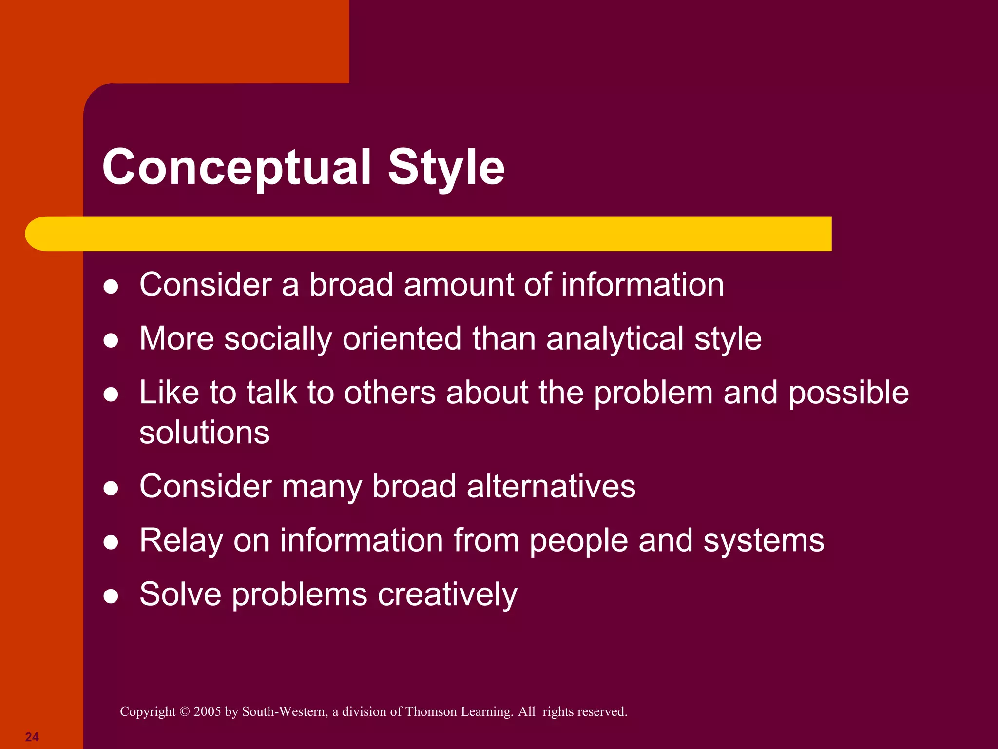 Copyright © 2005 by South-Western, a division of Thomson Learning. All rights reserved.
24
Conceptual Style
 Consider a broad amount of information
 More socially oriented than analytical style
 Like to talk to others about the problem and possible
solutions
 Consider many broad alternatives
 Relay on information from people and systems
 Solve problems creatively
 