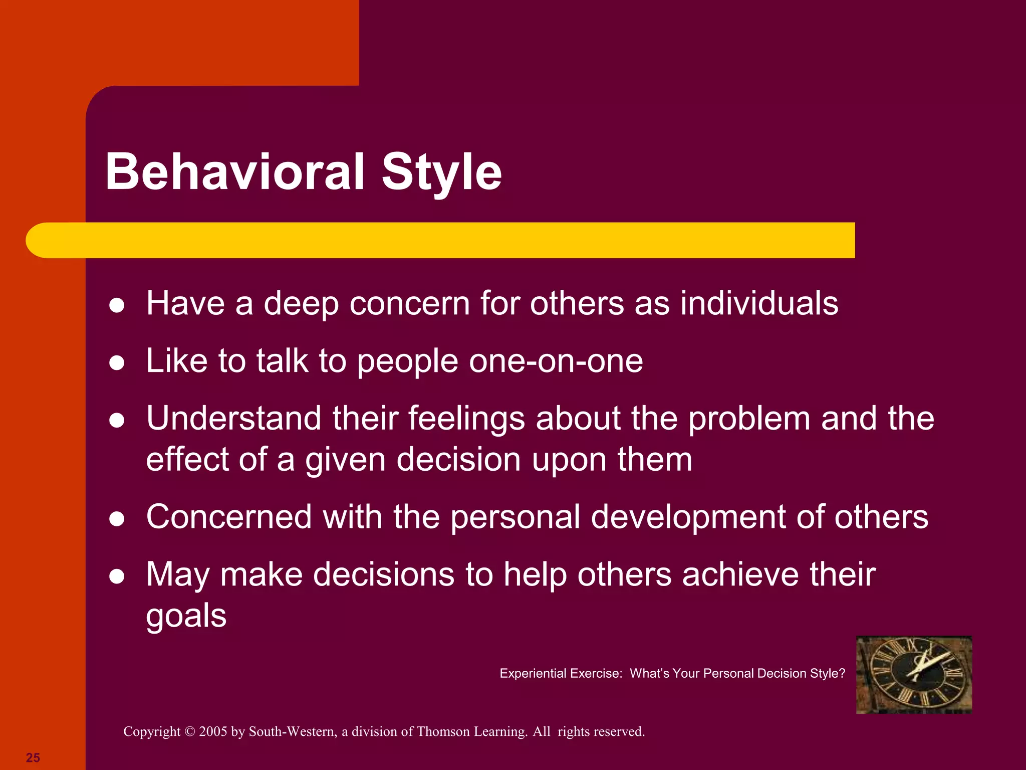 Copyright © 2005 by South-Western, a division of Thomson Learning. All rights reserved.
25
Behavioral Style
 Have a deep concern for others as individuals
 Like to talk to people one-on-one
 Understand their feelings about the problem and the
effect of a given decision upon them
 Concerned with the personal development of others
 May make decisions to help others achieve their
goals
Experiential Exercise: What’s Your Personal Decision Style?
 