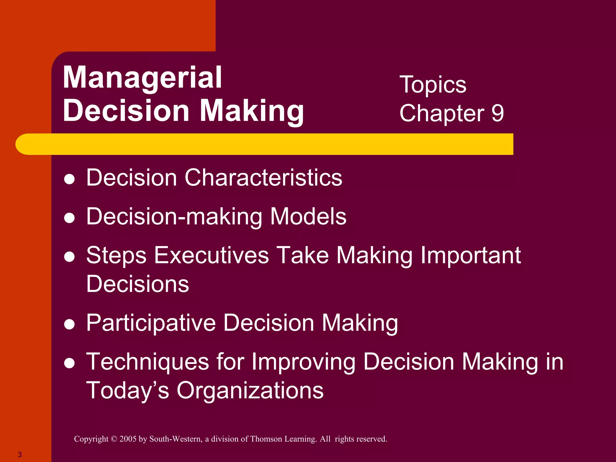 Copyright © 2005 by South-Western, a division of Thomson Learning. All rights reserved.
3
Managerial
Decision Making
 Decision Characteristics
 Decision-making Models
 Steps Executives Take Making Important
Decisions
 Participative Decision Making
 Techniques for Improving Decision Making in
Today’s Organizations
Topics
Chapter 9
 
