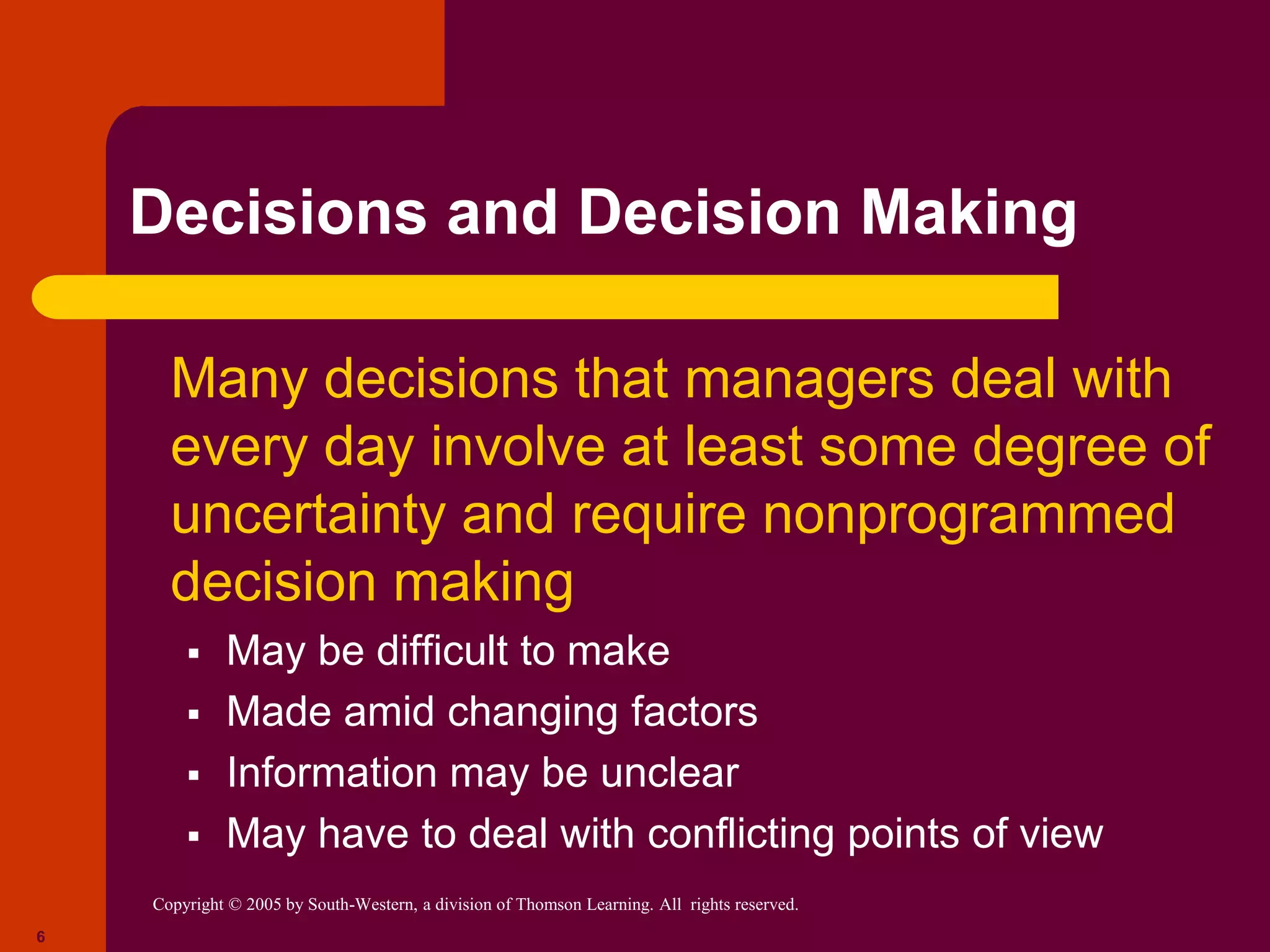Copyright © 2005 by South-Western, a division of Thomson Learning. All rights reserved.
6
Decisions and Decision Making
 Many decisions that managers deal with
every day involve at least some degree of
uncertainty and require nonprogrammed
decision making
 May be difficult to make
 Made amid changing factors
 Information may be unclear
 May have to deal with conflicting points of view
 